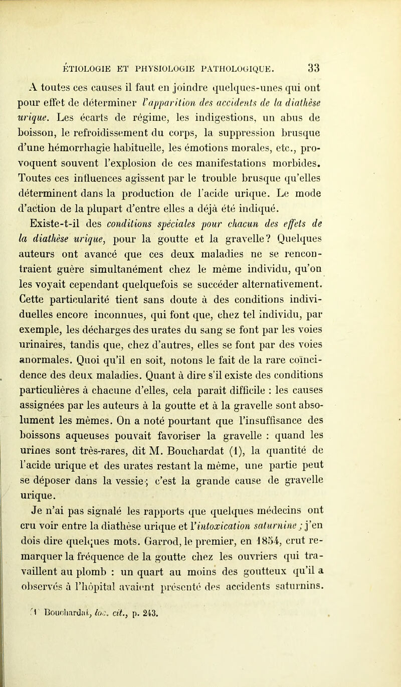 A toutes ces causes il faut en joindre quelques-unes qui ont pour elfet de déterminer l’apparition des accidents de la diathèse urique. Les écarts de régime, les indigestions, un abus de boisson, le refroidissement du corps, la suppression brusque d’une hémorrhagie habituelle, les émotions morales, etc., pro- voquent souvent l’explosion de ces manifestations morbides. Toutes ces influences agissent par le trouble brusque qu’elles déterminent dans la production de l’acide urique. Le mode d’action de la plupart d’entre elles a déjà été indiqué. Existe-t-il des conditions spéciales pour chacun des effets de la diathèse urique, pour la goutte et la gravelle? Quelques auteurs ont avancé que ces deux maladies ne se rencon- traient guère simultanément chez le même individu, qu’on les voyait cependant quelquefois se succéder alternativement. Cette particularité tient sans doute à des conditions indivi- duelles encore inconnues, qui font que, chez tel individu, par exemple, les décharges des urates du sang se font par les voies urinaires, tandis que, chez d’autres, elles se font par des voies anormales. Quoi qu’il en soit, notons le fait de la rare coïnci- dence des deux maladies. Quant à dire s’il existe des conditions particulières à chacune d’elles, cela parait difficile : les causes assignées par les auteurs à la goutte et à la gravelle sont abso- lument les mêmes. On a noté pourtant que l’insuffisance des boissons aqueuses pouvait favoriser la gravelle : quand les urines sont très-rares, dit M. Boucliardat (1), la quantité de l’acide urique et des urates restant la même, une partie peut se déposer dans la vessie-; c’est la grande cause de gravelle urique. Je n’ai pas signalé les rapports que quelques médecins ont cru voir entre la diathèse urique et l’intoxication saturnine ; j’en dois dire quelques mots. Garrod, le premier, en 1834, crut re- marquer la fréquence de la goutte chez les ouvriers qui tra- vaillent au plomb : un quart au moins des goutteux qu’il a observés à l’hôpital avaient présenté des accidents saturnins. T Boucliardat., ioe. cit., p. 243.