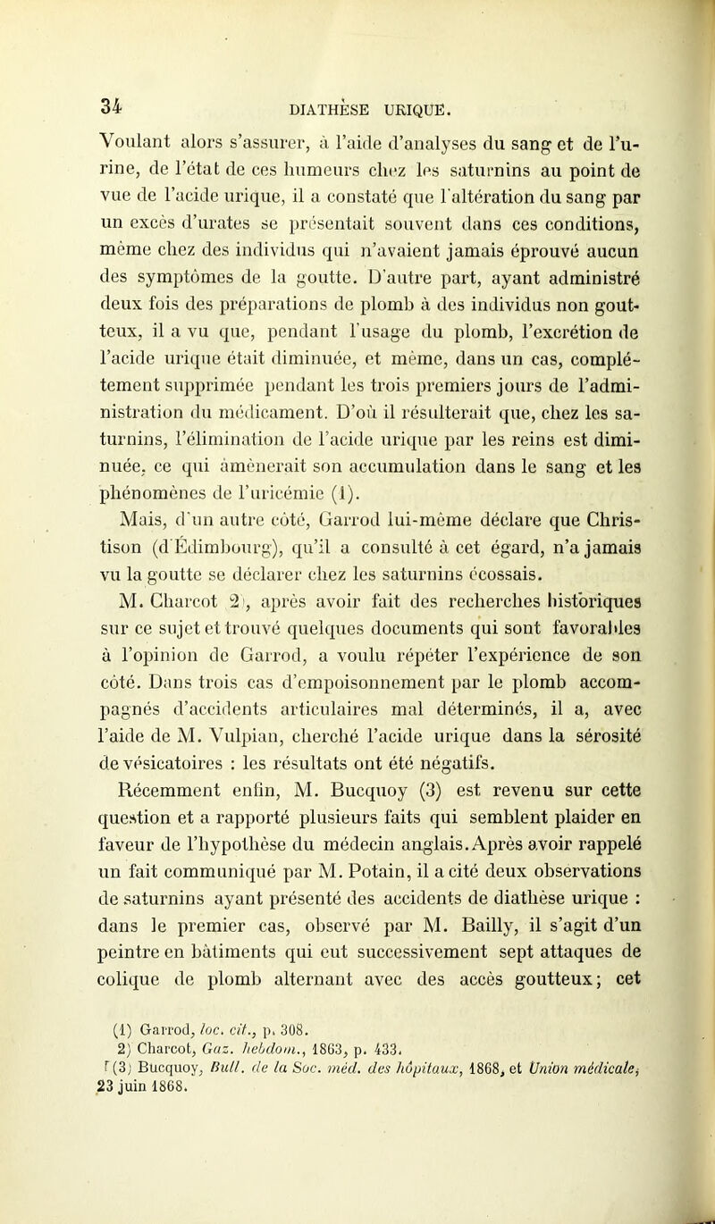 Voulant alors s’assurer, à l’aide d’analyses du sang et de l’u- rine, de l’état de ces humeurs chez les saturnins au point de vue de l’acide urique, il a constaté que l'altération du sang par un excès d’urates se présentait souvent dans ces conditions, même chez des individus qui n’avaient jamais éprouvé aucun des symptômes de la goutte. D’autre part, ayant administré deux fois des préparations de plomb à des individus non gout- teux, il a vu que, pendant l’usage du plomb, l’excrétion de l’acide urique était diminuée, et même, dans un cas, complè- tement supprimée pendant les trois premiers jours de l’admi- nistration du médicament. D’où il résulterait que, chez les sa- turnins, l’élimination de l’acide urique par les reins est dimi- nuée, ce qui amènerait son accumulation dans le sang et les phénomènes de l’uricémie (1). Mais, d'un autre côté, Garrod lui-même déclare que Chris- tison (d'Edimbourg), qu’il a consulté à cet égard, n’a jamais vu la goutte se déclarer chez les saturnins écossais. M. Charcot 21, après avoir fait des recherches historiques sur ce sujet et trouvé quelques documents qui sont favorables à l’opinion de Garrod, a voulu répéter l’expérience de son côté. Dans trois cas d’empoisonnement par le plomb accom- pagnés d’accidents articulaires mal déterminés, il a, avec l’aide de M. Vulpian, cherché l’acide urique dans la sérosité de vésicatoires : les résultats ont été négatifs. Récemment enfin, M. Bucquoy (3) est revenu sur cette question et a rapporté plusieurs faits qui semblent plaider en faveur de l’hypothèse du médecin anglais. Après avoir rappelé un fait communiqué par M. Potain, il a cité deux observations de saturnins ayant présenté des accidents de diathèse urique : dans le premier cas, observé par M. Bailly, il s’agit d’un peintre en bâtiments qui eut successivement sept attaques de colique de plomb alternant avec des accès goutteux; cet (1) Garrod, loc. cit., p. 308. 2) Charcot, Gaz. hebdom., 1863, p. 433. T (3) Bucquoy, Bull, de la Süc. méd. des hôpitaux, 1868, et Union médicale, 23 juin 1868.