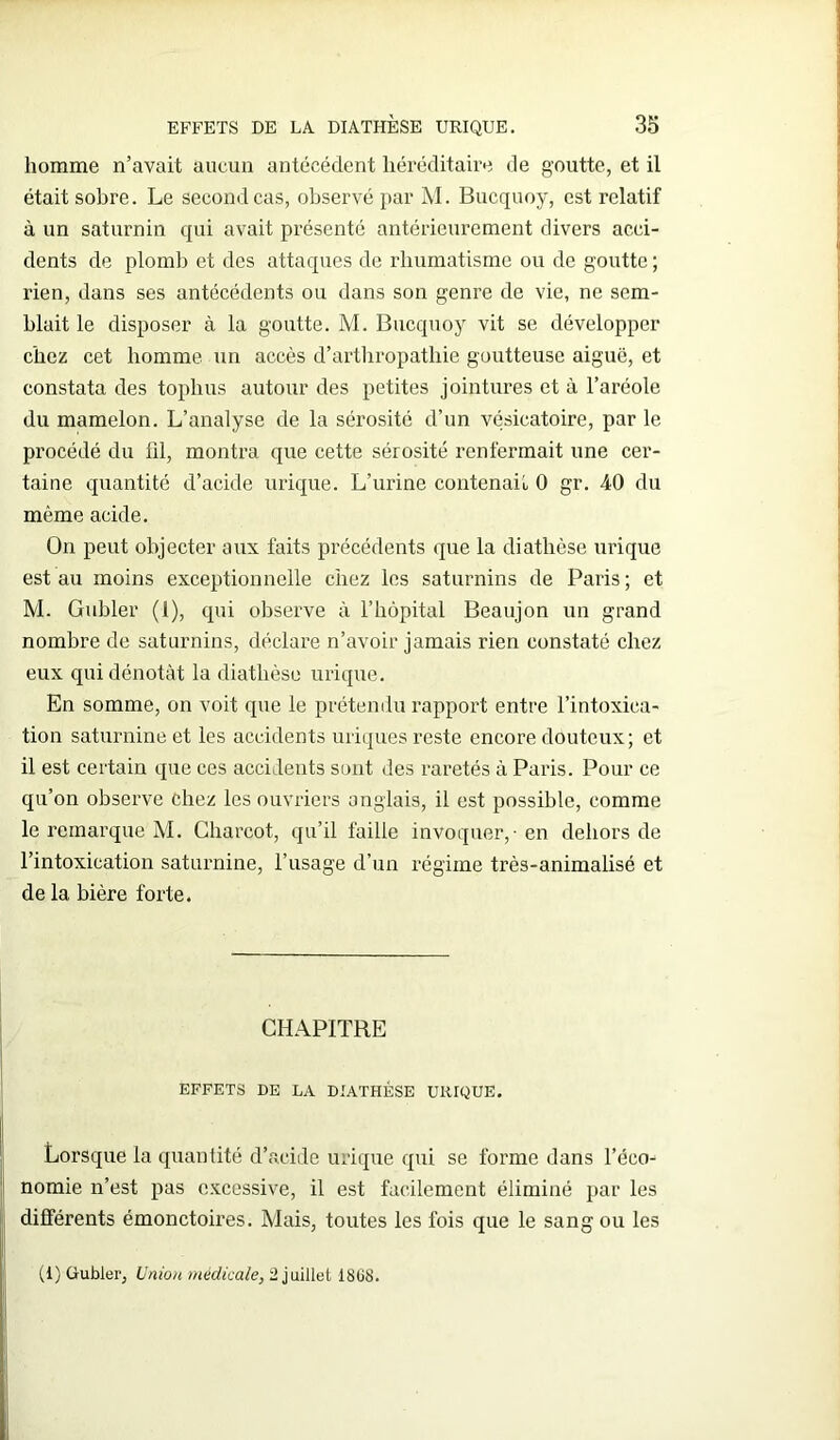 homme n’avait aucun antécédent héréditaire de goutte, et il était sobre. Le second cas, observé par M. Bucquoy, est relatif à un saturnin qui avait présenté antérieurement divers acci- dents de plomb et des attaques de rhumatisme ou de goutte ; rien, dans ses antécédents ou dans son genre de vie, ne sem- blait le disposer à la goutte. M. Bucquoy vit se développer chez cet homme un accès d’arthropathie goutteuse aiguë, et constata des toplius autour des petites jointures et à l’aréole du mamelon. L’analyse de la sérosité d’un vésicatoire, par le procédé du fil, montra que cette sérosité renfermait une cer- taine quantité d’acide urique. L’urine contenait 0 gr. 40 du même acide. On peut objecter aux faits précédents que la diathèse urique est au moins exceptionnelle chez les saturnins de Paris; et M. Gubler (1), qui observe à l’hôpital Beaujon un grand nombre de saturnins, déclare n’avoir jamais rien constaté chez eux qui dénotât la diathèse urique. En somme, on voit que le prétendu rapport entre l’intoxica- tion saturnine et les accidents uriques reste encore douteux; et il est certain que ces accidents sont des raretés à Paris. Pour ce qu’on observe chez les ouvriers anglais, il est possible, comme le remarque M. Charcot, qu’il faille invoquer, - en dehors de l’intoxication saturnine, l’usage d’un régime très-animalisé et de la bière forte. CHAPITRE EFFETS DE LA DIATHÈSE URIQUE. Lorsque la quantité d’acide urique qui se forme dans l’éco- nomie n’est pas excessive, il est facilement éliminé par les différents émonctoires. Mais, toutes les fois que le sang ou les (1) G-ubler, Union médicale, 2 juillet 1808.