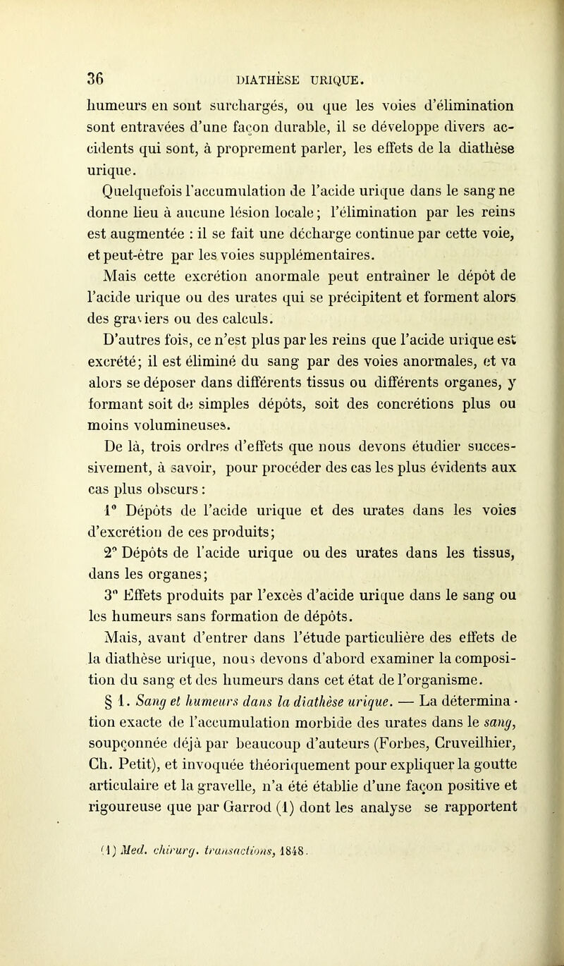 humeurs eu sont surchargés, ou que les voies d’élimination sont entravées d’une façon durable, il se développe divers ac- cidents qui sont, à proprement parler, les effets de la diathèse urique. Quelquefois l’accumulation de l’acide urique dans le sang ne donne lieu à aucune lésion locale ; l’élimination par les reins est augmentée : il se fait une décharge continue par cette voie, et peut-être par les voies supplémentaires. Mais cette excrétion anormale peut entraîner le dépôt de l’acide urique ou des urates qui se précipitent et forment alors des graviers ou des calculs. D’autres fois, ce n’est plus parles reins que l’acide urique est excrété; il est éliminé du sang par des voies anormales, et va alors se déposer dans différents tissus ou différents organes, y formant soit de simples dépôts, soit des concrétions plus ou moins volumineuses. De là, trois ordres d’effets que nous devons étudier succes- sivement, à savoir, pour procéder des cas les plus évidents aux cas plus obscurs : 1° Dépôts de l’acide urique et des urates dans les voies d’excrétion de ces produits; 2* Dépôts de l’acide urique ou des urates dans les tissus, dans les organes; 3 Effets produits par l’excès d’acide urique dans le sang ou les humeurs sans formation de dépôts. Mais, avant d’entrer dans l’étude particulière des effets de la diathèse urique, nous devons d’abord examiner la composi- tion du sang et des humeurs dans cet état de l’organisme. § 1. Sang et humeurs dans la diathèse urique. — La détermina • tion exacte de l’accumulation morbide des urates dans le sang, soupçonnée déjà par beaucoup d’auteurs (Forbes, Cruveilhier, Ch. Petit), et invoquée théoriquement pour expliquer la goutte articulaire et la gravelle, n’a été établie d’une façon positive et rigoureuse que par Garrod (1) dont les analyse se rapportent (1) Med. chirurg. transactions, 1848.