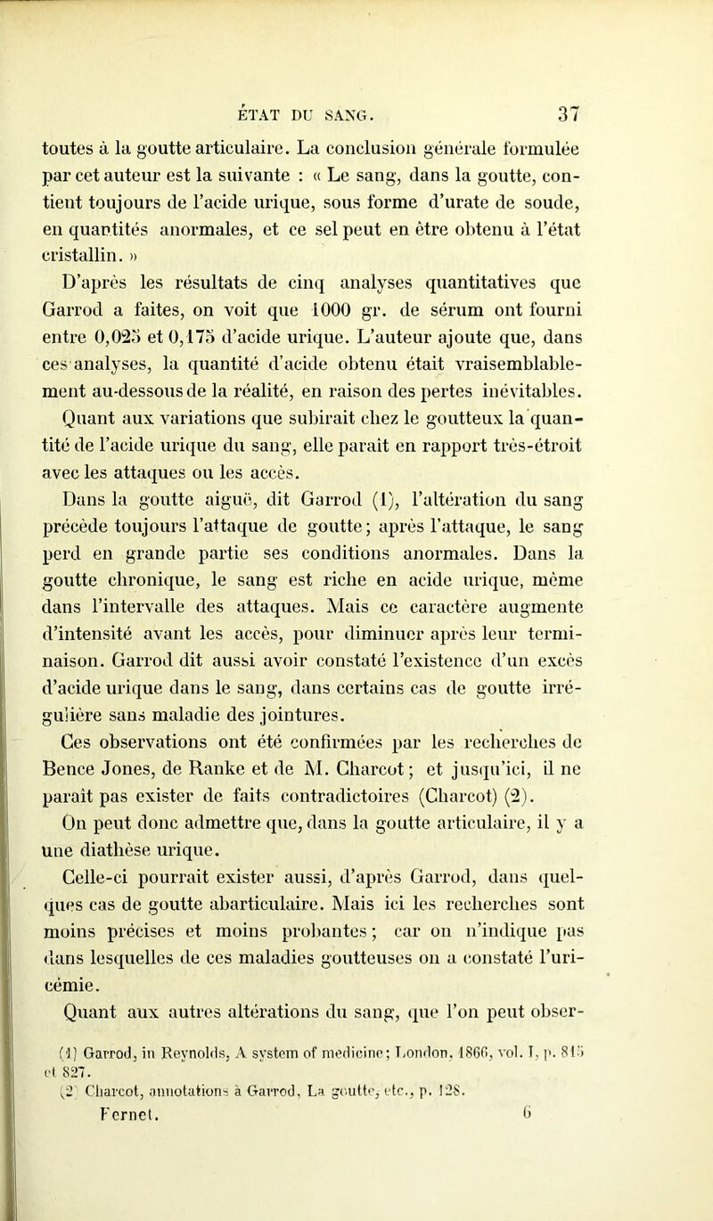 toutes à la goutte articulaire. La conclusion générale formulée par cet auteur est la suivante : « Le sang, dans la goutte, con- tient toujours de l’acide urique, sous forme d’urate de soude, en quantités anormales, et ce sel peut en être obtenu à l’état cristallin. » D’après les résultats de cinq analyses quantitatives que Garrod a faites, on voit que 1000 gr. de sérum ont fourni entre 0,023 et 0,175 d’acide urique. L’auteur ajoute que, dans cesanalyses, la quantité d’acide obtenu était vraisemblable- ment au-dessous de la réalité, en raison des pertes inévitables. Quant aux variations que subirait chez le goutteux la quan- tité de l’acide urique du sang, elle parait en rapport très-étroit avec les attaques ou les accès. Dans la goutte aiguë, dit Garrod (1), l’altération du sang précède toujours l’attaque de goutte; après l’attaque, le sang perd en grande partie ses conditions anormales. Dans la goutte chronique, le sang est riche en acide urique, même dans l’intervalle des attaques. Mais ce caractère augmente d’intensité avant les accès, pour diminuer après leur termi- naison. Garrod dit aussi avoir constaté l’existence d’un excès d’acide urique dans le sang, dans certains cas de goutte irré- gulière sans maladie des jointures. Ces observations ont été confirmées par les recherches de Bence Jones, de Ranke et de M. Charcot ; et jusqu’ici, il ne paraît pas exister de faits contradictoires (Charcot) (2). On peut donc admettre que, dans la goutte articulaire, il y a une diathèse urique. Celle-ci pourrait exister aussi, d’après Garrod, dans quel- ques cas de goutte abarticulaire. Mais ici les recherches sont moins précises et moins probantes ; car on n’indique [tas dans lesquelles de ces maladies goutteuses on a constaté l’uri- cémie. Quant aux autres altérations du sang, que l’on peut obser- (■]) Garrod, in Reynolds, A System of medicine; London, 1860, vol. î. p. 81-i et 827. (,2 Charcot, annotations à Garrod, La goutte,- etc., p. 128. Fernet. ë