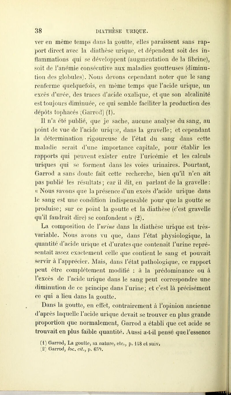ver en même temps dans la goutte, elles paraissent sans rap- port direct avec la diathèse urique, et dépendent soit des in- flammations qui se développent (augmentation de la iibrine), soit de l’anémie consécutive aux maladies goutteuses (diminu- tion des globules). Nous devons cependant noter que le sang renferme quelquefois, en même temps que l’acide urique, un excès d’urée, des traces d’acide oxalique, et que son alcalinité est toujours diminuée, ce qui semble faciliter la production des dépôts tophacés (Garrod) (1). Il n’a été publié, que je sache, aucune analyse du sang, au point de vue de l’acide urique, dans la gravelle; et cependant la détermination rigoureuse de l’état du sang dans cette maladie serait d’une importance capitale, pour établir les rapports qui peuvent exister entre l’uricémie et les calculs uriques qui se forment dans les voies urinaires. Pourtant, Garrod a sans doute fait cette recherche, bien qu’il n’en ait pas publié les résultats ; car il dit, en parlant de la gravelle : « Nous savons que la présence d’un excès d’acide urique dans le sang est une condition indispensable pour que la goutte se produise; sur ce point la goutte et la diathèse (c’est gravelle qu’il faudrait dire) se confondent » (2). La composition de l’urine dans la diathèse urique est très- variable. Nous avons vu que, dans l’état physiologique, la quantité d’acide urique et d’urates que contenait l’urine repré- sentait assez exactement celle que contient le sang et pouvait servir à l’apprécier. Mais, dans l’état pathologique, ce rapport peut être complètement modifié : à la prédominance ou â l’excès de l’acide urique dans le sang peut correspondre une diminution de ce principe dans l’urine; et c’est là précisément ce qui a lieu dans la goutte. Dans la goutte, en effet, contrairement à l’opinion ancienne d’après laquelle l’acide urique devait se trouver en plus grande proportion que normalement, Garrod a établi que cet acide se trouvait en plus faible quantité. Aussi a-t-il pensé que l’essence (1) Garrod, La goutte, sa nature, etc,, p. 148 et suiv, (2) Garrod, loc, cit>, p, 6P0.