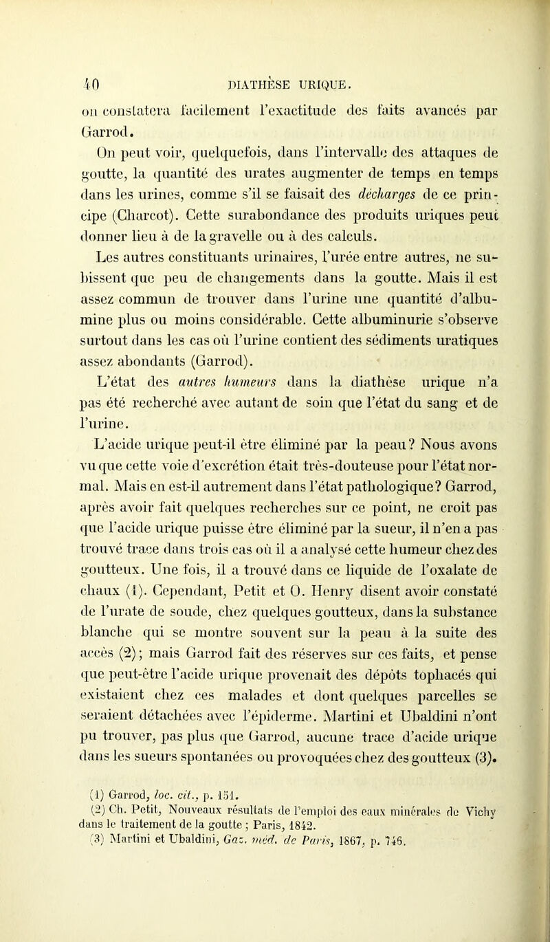 ou constatera facilement l’exactitude des faits avancés par Garrod. ün peut voir, quelquefois, dans l’intervalle des attaques de goutte, la quantité des urates augmenter de temps en temps dans les urines, comme s’il se faisait des décharges de ce prin- cipe (Charcot). Cette surabondance des produits uriques peut donner lieu à de lagravelle ou à des calculs. Les autres constituants urinaires, l’urée entre autres, ne su- bissent que peu de changements dans la goutte. Mais il est assez commun de trouver dans l’urine une quantité d’albu- mine plus ou moins considérable. Cette albuminurie s’observe surtout dans les cas où l’urine contient des sédiments uratiques assez abondants (Garrod). L’état des autres humeurs dans la diathèse urique n’a pas été recherché avec autant de soin que l’état du sang et de l’urine. L’acide urique peut-il être éliminé par la peau? Nous avons vu que cette voie d'excrétion était très-douteuse pour l’état nor- mal. Mais en est-il autrement dans l’état pathologique? Garrod, après avoir fait quelques recherches sur ce point, ne croit pas que l’acide urique puisse être éliminé par la sueur, il n’en a pas trouvé trace dans trois cas où il a analysé cette humeur chez des goutteux. Une fois, il a trouvé dans ce liquide de l’oxalate de chaux (1). Cependant, Petit et O. Henry disent avoir constaté, de l’urate de soude, chez quelques goutteux, dans la substance blanche qui se montre souvent sur la peau à la suite des accès (2) ; mais Garrod fait des réserves sur ces faits, et pense que peut-être l’acide urique provenait des dépôts tophacés qui existaient chez ces malades et dont quelques parcelles se seraient détachées avec l’épiderme. Martini et Ubaldini n’ont pu trouver, pas plus que Garrod, aucune trace d’acide urique dans les sueurs spontanées ou provoquées chez des goutteux (3). (1) Garrod, loc. cit., p. loi. (2) Ch. Petit, Nouveaux résultats de l’emploi des eaux minérales du Vichy dans le traitement de la goutte ; Paris, 1842. (3) Martini et Ubaldini, Gaz, méd. de Paris, 1867, p. 746.