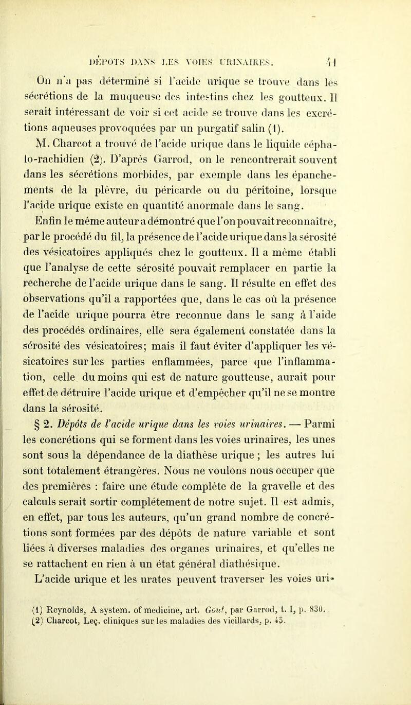 Od n'a pas déterminé si l’acide urique se trouve dans les sécrétions de la muqueuse des intestins chez les goutteux. 11 serait intéressant de voir si cet acide se trouve dans les excré- tions aqueuses provoquées par un purgatif salin (1). M. Charcot a trouvé de l’acide urique dans le liquide cépha- lo-rachidien (2). D’après Garrod, on le rencontrerait souvent dans les sécrétions morbides, par exemple dans les épanche- ments de la plèvre, du péricarde ou du péritoine, lorsque l'acide urique existe en quantité anormale dans le sang. Enfin le môme auteur a démontré que l’on pouvait reconnaître, par le procédé du fil, la présence de l’acide urique dans la sérosité des vésicatoires appliqués chez le goutteux. Il a même établi que l’analyse de cette sérosité pouvait remplacer en partie la recherche de l’acide urique dans le sang. Il résulte en effet des observations qu’il a rapportées que, dans le cas où la présence de l’acide urique pourra être reconnue dans le sang à l’aide des procédés ordinaires, elle sera également constatée dans la sérosité des vésicatoires; mais il faut éviter d’appliquer les vé- sicatoires sur les parties enflammées, parce que l’inflamma- tion, celle du moins qui est de nature goutteuse, aurait pour effet de détruire l’acide urique et d’empêcher qu’il ne se montre dans la sérosité. § 2. Dépôts de l’acide urique dans les voies urinaires. — Parmi les concrétions qui se forment dans les voies urinaires, les unes sont sous la dépendance de la diathèse urique ; les autres lui sont totalement étrangères. Nous ne voulons nous occuper que des premières : faire une étude complète de la gravelle et des calculs serait sortir complètement de notre sujet. Il est admis, en effet, par tous les auteurs, qu’un grand nombre de concré- tions sont formées par des dépôts de nature, variable et sont liées à diverses maladies des organes urinaires, et qu’elles ne se rattachent en rien à un état général diathésique. L’acide urique et les urates peuvent traverser les voies uri- (1) Reynolds, A System, of medicine, art. Goût, par Garrod, t. I, p. 83U. (2) Charcot, Lee. cliniques sur les maladies des vieillards, p. 43.