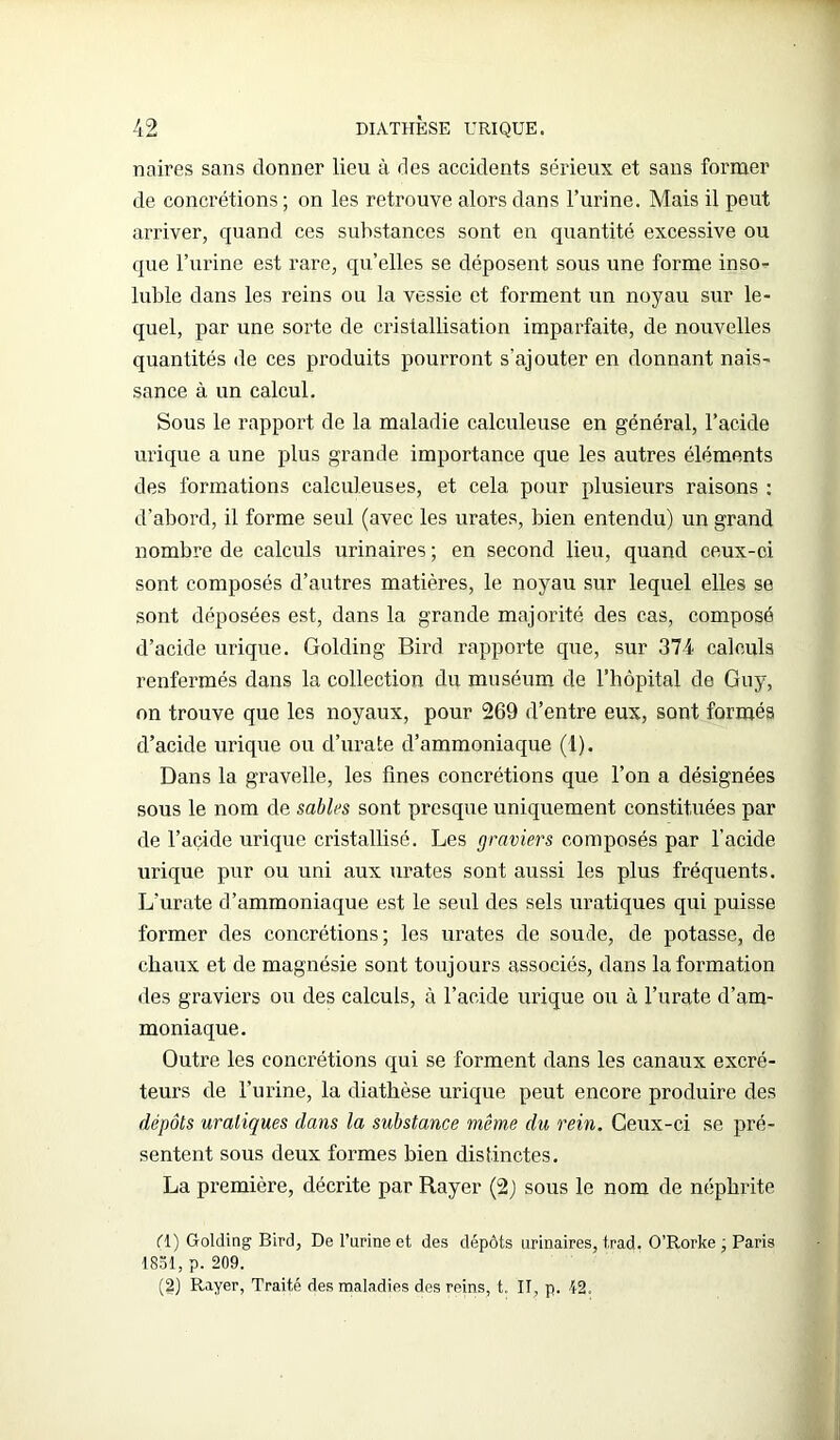 noires sans donner lieu à des accidents sérieux et sans former de concrétions ; on les retrouve alors dans l’urine. Mais il peut arriver, quand ces substances sont en quantité excessive ou que l’urine est rare, quelles se déposent sous une forme inso- luble dans les reins ou la vessie et forment un noyau sur le- quel, par une sorte de cristallisation imparfaite, de nouvelles quantités de ces produits pourront s’ajouter en donnant nais- sance à un calcul. Sous le rapport de la maladie calculeuse en général, l’acide urique a une plus grande importance que les autres éléments des formations calculeuses, et cela pour plusieurs raisons : d’abord, il forme seul (avec les urates, bien entendu) un grand nombre de calculs urinaires; en second lieu, quand ceux-ci sont composés d’autres matières, le noyau sur lequel elles se sont déposées est, dans la grande majorité des cas, composé d’acide urique. Golding Bird rapporte que, sur 374 calculs renfermés dans la collection du muséum de l’hôpital de Guy, on trouve que les noyaux, pour 269 d’entre eux, sont formés d’acide urique ou d’urate d’ammoniaque (1). Dans la gravelle, les fines concrétions que l’on a désignées sous le nom de sables sont presque uniquement constituées par de l’açide urique cristallisé. Les graviers composés par l’acicle urique pur ou uni aux urates sont aussi les plus fréquents. L’urate d’ammoniaque est le seul des sels uratiques qui puisse former des concrétions; les urates de soude, de potasse, de chaux et de magnésie sont toujours associés, dans la formation des graviers ou des calculs, à l’acide urique ou à l’urate d’am- moniaque. Outre les concrétions qui se forment dans les canaux excré- teurs de l’urine, la diathèse urique peut encore produire des dépôts uratiques dans la substance même du rein. Ceux-ci se pré- sentent sous deux formes bien distinctes. La première, décrite par Rayer (2) sous le nom de néphrite (T) Golding Bird, De l’urine et des dépôts urinaires, trad. O’Rorke ; Paris 1831, p. 209. (2) Rayer, Traité des maladies des reins, t. II p. 12.