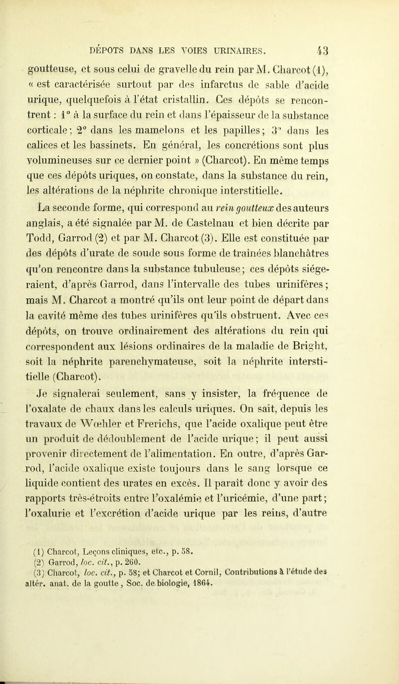 goutteuse, et sous celui de gravelledu rein par M. Charcot (1), « est caractérisée surtout par des infarctus de sable d’acide urique, quelquefois à l’état cristallin. Ces dépôts se rencon- trent : 1° à la surface du rein et dans l’épaisseur de la substance corticale; 2° dans les mamelons et les papilles; 3 dans les calices et les bassinets. En général, les concrétions sont plus volumineuses sur ce dernier point » (Charcot). En même temps que ces dépôts uriques, on constate, dans la substance du rein, les altérations de la néphrite chronique interstitielle. La seconde forme, qui correspond au rein goutteux des auteurs anglais, a été signalée par M. de Castelnau et bien décrite par Todd, Garrod (2) et par M. Charcot (3). Elle est constituée par des dépôts d’urate de soude sous forme de traînées blanchâtres qu’on rencontre dans la substance tubuleuse ; ces dépôts siége- raient, d’après Garrod, dans l’intervalle des tubes urinifères ; mais M. Charcot a montré qu’ils ont leur point de départ dans la cavité même des tubes urinifères qu'ils obstruent. Avec ces dépôts, on trouve ordinairement des altérations du rein qui correspondent aux lésions ordinaires de la maladie de Bright, soit la néphrite parenchymateuse, soit la néphrite intersti- tielle (Charcot). Je signalerai seulement, sans y insister, la fréquence de l’oxalate de chaux dans les calculs uriques. On sait, depuis les travaux de Wœhler et Frerichs, que l’acide oxalique peut être un produit de dédoublement de l’acide urique ; il peut aussi provenir directement de l’alimentation. En outre, d’après Gar- rod, l’acide oxalique existe toujours dans le sang lorsque ce liquide contient des urates en excès. Il parait donc y avoir des rapports très-étroits entre l’oxalémie et l’uricémie, d’une part ; l’oxalurie et l’excrétion d’acide urique par les reins, d’autre (1) Charcot, Leçons cliniques, etc., p. 58. (2) Garrod, loc. cit., p. 260. (3) Charcot, loc. cit., p. 58; et Charcot et Corail, Contributions à l’étude des altér. anat,. de la goutte, Soc. de biologie, 1864.