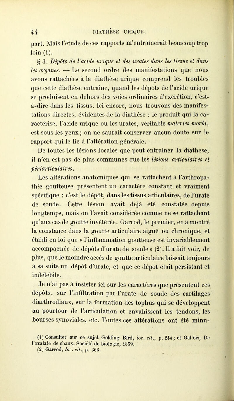 part. Mais l’étude de ces rapports m’entraînerait beaucoup trop loin (1). § 3. Dépôts de l'acide urique et des tirâtes dans les tissus et dans les organes. — Le second ordre des manifestations que nous avons rattachées à la diathèse urique comprend les troubles que cette diathèse entraîne, quand les dépôts de l’acide urique se produisent en dehors des voies ordinaires d’excrétion, c’est- à-dire dans les tissus. Ici encore, nous trouvons des manifes- tations directes, évidentes de la diathèse : le produit qui la ca- ractérise, l’acide urique ou les urates, véritable materies morbi, est sous les yeux ; on ne saurait conserver aucun doute sur le rapport qui le lie à l’altération générale. De toutes les lésions locales que peut entraîner la diathèse, il n’en est pas de plus communes que les lésions articulaires et périarticulaires. Les altérations anatomiques qui se rattachent à l’arthropa- thie goutteuse présentent un caractère constant et vraiment spécifique : c’est le dépôt, dans les tissus articulaires, del’urate de soude. Cette lésion avait déjà été constatée depuis longtemps, mais on l’avait considérée comme ne se rattachant qu’aux cas de goutte invétérée. Garrod, le premier, en a montré la constance dans la goutte articulaire aiguë ou chronique, et établi en loi que « l’inflammation goutteuse est invariablement accompagnée de dépôts d’urate de soude» (2'. Il a fait voir, de plus, que le moindre accès de goutte articulaire laissait toujours à sa suite un dépôt d’urate, et que ce dépôt était persistant et indélébile. Je n’ai pas à insister ici sur les caractères que présentent ces dépôts, sur l’infiltration par l’urate de soude des cartilages diartlirodiaux, sur la formation des tophus qui se développent au pourtour de l’articulation et envahissent les tendons, les bourses synoviales, etc. Toutes ces altérations ont été minu- it) Consulter sur ce sujet Golding Bird, loe. cit.., p. 244; et Gallois, De l’oxalate de chaux. Société de biologie, 1859. (2; Garrod, loc. cit., p. 3G6.