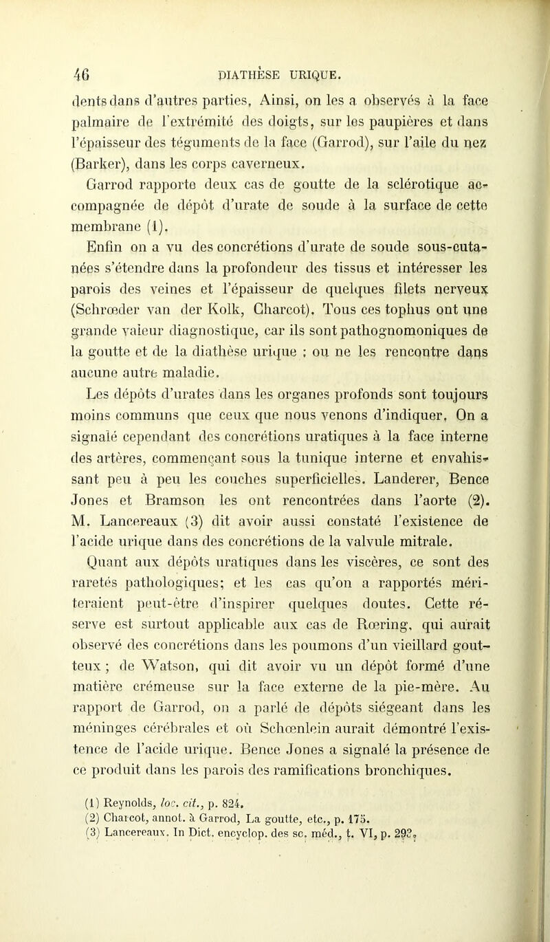 dents clans d’autres parties, Ainsi, on les a observés à la faee palmaire de l'extrémité des doigts, sur les paupières et dans l’épaisseur des téguments de la face (Garrod), sur l’aile du nez (Barker), dans les corps caverneux. Garrod rapporte deux cas de goutte de la sclérotique ac- compagnée de dépôt d’urate de soude à la surface de cette membrane (1). Enfin on a vu des concrétions d’urate de soude sous-cuta- nées s’étendre dans la profondeur des tissus et intéresser les parois des veines et l’épaisseur de quelques filets nerveux (Schrœder van der Kolk, Charcot), Tous ces tophus ont une grande valeur diagnostique, car ils sont pathognomoniques de la goutte et de la diathèse urique ; ou ne les rencontre daqs aucune autre maladie. Les dépôts d’urates dans les organes profonds sont toujours moins communs que ceux que nous venons d’indiquer. On a signalé cependant des concrétions uratiques à la face interne des artères, commençant sous la tunique interne et envahis- sant peu à peu les couches superficielles. Landerer, Bence Jones et Bramson les ont rencontrées dans l’aorte (2). M. Lancereaux (3) dit avoir aussi constaté l’existence de l’acide urique dans des concrétions de la valvule mitrale. Quant aux dépôts uratiques dans les viscères, ce sont des raretés pathologiques; et les cas qu’on a rapportés méri- teraient peut-être d’inspirer quelques doutes. Cette ré- serve est surtout applicable aux cas de Rœring, qui aurait observé des concrétions dans les poumons d’un vieillard gout- teux ; de Watson, qui dit avoir vu un dépôt formé d’une matière crémeuse sur la face externe de la pie-mère. Au rapport de Garrod, on a parlé de dépôts siégeant dans les méninges cérébrales et où Scbœnlein aurait démontré l’exis- tence de l’acide urique. Bence Jones a signalé la présence de ce produit dans les parois des ramifications bronchiques. (1) Reynolds, loc. cit., p. 824. (2) Charcot, annot. à Garrod, La goutte, etc., p. 175. (3) Lancereaux. In Dict, encyclop. des sc. méd., t. VI, p. 29?.
