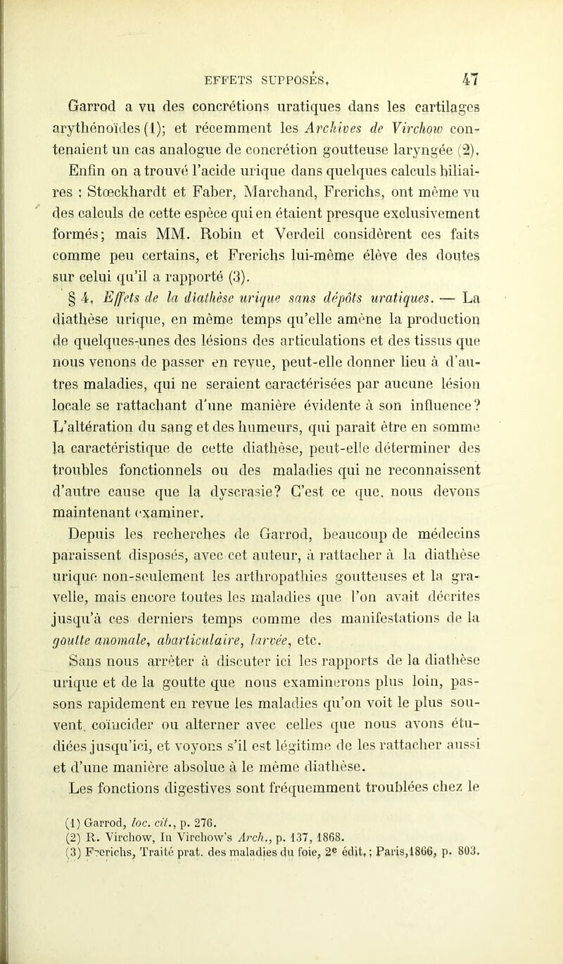 Garrod a vu des concrétions uratiques dans les cartilages arythénoïdes ( l); et récemment les Archives de Virchow con- tenaient un cas analogue de concrétion goutteuse laryngée (2), Enfin on a trouvé l’acide urique dans quelques calculs biliai- res : Stœckhardt et Faber, Marchand, Frerichs, ont même vu des calculs de cette espèce qui en étaient presque exclusivement formés; mais MM. Robin et Verdeil considèrent ces faits comme peu certains, et Frerichs lui-mème élève des doutes sur celui qu’il a rapporte (3). § 4, Effets de la diathèse urique sans dépôts uratiques. — La diathèse urique, en môme temps qu’elle amène la production de quelques-unes des lésions des articulations et des tissus que nous venons de passer en revue, peut-elle donner lieu à d’au- tres maladies, qui ne seraient caractérisées par aucune lésion locale se rattachant d’une manière évidente à son influence ? L’altération du sang et des humeurs, qui parait être en somme la caractéristique de cette diathèse, peut-elle déterminer des troubles fonctionnels ou des maladies qui ne reconnaissent d’autre cause que la dyscrasie? C’est ce que. nous devons maintenant examiner. Depuis les recherches de Garrod, beaucoup de médecins paraissent disposés, avec cet auteur, à rattacher à la diathèse urique non-seulement les arthropathies goutteuses et la gra- velle, mais encore toutes les maladies que l’on avait décrites jusqu’à ces derniers temps comme des manifestations de la rjoulte anomale, abarliculaire, larvée, etc. Sans nous arrêter à discuter ici les rapports de la diathèse urique et de la goutte que nous examinerons plus loin, pas- sons rapidement en revue les maladies qu’on voit le plus sou- vent coïncider ou alterner avec celles que nous avons étu- diées jusqu’ici, et voyons s’il est légitime de les rattacher aussi et d’une manière absolue à le même diathèse. Les fonctions digestives sont fréquemment troublées chez le (1) Garrod, loc. cit., p. 276. (2) R. Virchow, lu Virchow’s Arcli., p. 137, 1868. (3) Frerichs, Traité prat.. des maladies du foie, 2e édit, ; Paris,1866, p. 803.