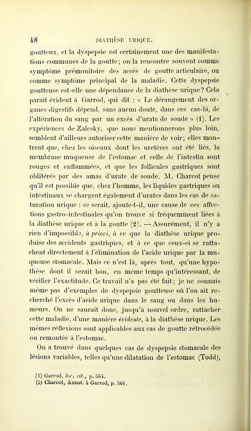goutteux, et la dyspepsie est certainement une des manifesta- tions communes de la goutte ; on la rencontre souvent comme symptôme prémonitoire des accès de goutte articulaire, ou comme symptôme principal de la maladie. Cette dyspepsie goutteuse est-elle une dépendance de la diathèse urique? Cela parait évident à Garrod, qui dit : « Le dérangement des or- ganes digestifs dépend, sans aucun doute, dans ces cas-là, de l’altération du sang par un excès d’urate de soude » (1). Les expériences de Zalesky, que nous mentionnerons plus loin, semblent d’ailleurs autoriser cette manière de voir; elles mon- trent que, chez les oiseaux dont les uretères ont été liés, la membrane muqueuse de l’estomac et celle de l’intestin sont rouges et enflammées, et que les follicules gastriques sont oblitérés par des amas d’urate de soude. M. Charcot pense qu’il est possible que, chez l’homme, les liquides gastriques ou intestinaux se chargent également d’urates dans les cas de sa- turation urique : ce serait, ajoute-t-il, une cause de ces affec- tions gastro-intestinales qu’on trouve si fréquemment liées à la diathèse urique et à la goutte (2). —Assurément, il n’y a rien d’impossible, à priori, à ce que la diathèse urique pro- duise des accidents gastriques, et à ce que ceux-ci se ratta- chent directement à l’élimination de l’acide urique par la mu- queuse stomacale. Mais ce n’est là, après tout, qu’une hypo- thèse dont il serait bon, en même temps qu’intéressant, de vérifier l’exactitude. Ce travail n’a pas été fait; je ne connais même pas d’exemples de dyspepsie goutteuse où l’on ait re- cherché l’excès d’acide urique dans le sang ou dans les hu- meurs. On ne saurait donc, jusqu’à nouvel ordre, rattacher cette maladie, d’une manière évidente, à la diathèse urique. Les mêmes réflexions sont applicables aux cas de goutte rétrocédée ou remontée à l’estomac. On a trouvé dans quelques cas de dyspepsie stomacale des lésions variables, telles qu’une dilatation de l’estomac (ToddJ, (1) Garrod, toc. cit., p. 564. Charcot, Annot. à Garrod, p. 564.