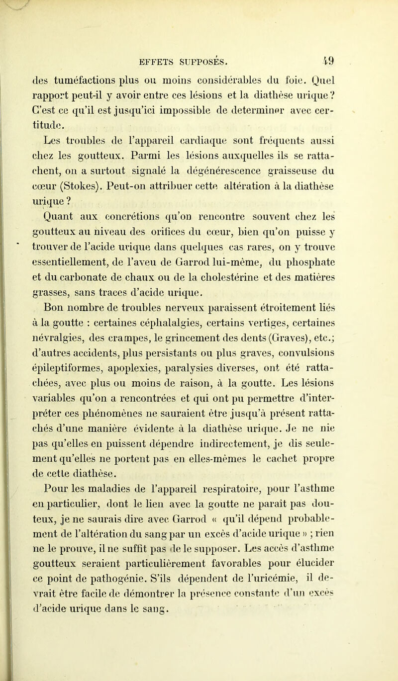 des tuméfactions plus ou moins considérables du foie. Quel rapport peut-il y avoir entre ces lésions et la diathèse urique ? C’est ce qu’il est jusqu’ici impossible de déterminer avec cer- titude. Les troubles de l’appareil cardiaque sont fréquents aussi chez les goutteux. Parmi les lésions auxquelles ils se ratta- chent, on a surtout signalé la dégénérescence graisseuse du cœur (Stokes). Peut-on attribuer cette altération à la diathèse urique ? Quant aux concrétions qu’on rencontre souvent chez les goutteux au niveau des orifices du cœur, bien qu’on puisse y trouver de l’acide urique dans quelques cas rares, on y trouve essentiellement, de l’aveu de Garrod lui-même, du phosphate et du carbonate de chaux ou de la cholestérine et des matières grasses, sans traces d’acide urique. Bon nombre de troubles nerveux paraissent étroitement liés à la goutte : certaines céphalalgies, certains vertiges, certaines névralgies, des crampes, le grincement des dents (Graves), etc.; d’autres accidents, plus persistants ou plus graves, convulsions épileptiformes, apoplexies, paralysies diverses, ont été ratta- chées, avec plus ou moins de raison, à la goutte. Les lésions variables qu’on a rencontrées et qui ont pu permettre d’inter- préter ces phénomènes 11e sauraient être jusqu’à présent ratta- chés d’une manière évidente à la diathèse urique. Je ne nie pas qu’elles en puissent dépendre indirectement, je dis seule- ment qu’elles ne portent pas en elles-mêmes le cachet propre de cet le diathèse. Pour les maladies de l’appareil respiratoire, pour l’asthme en particulier, dont le lien avec la goutte ne parait pas dou- teux, je ne saurais dire avec Garrod « qu’il dépend probable- ment de l’altération du sang par un excès d’acide urique » ; rien ne le prouve, il ne suffit pas le le supposer. Les accès d’asthme goutteux seraient particulièrement favorables pour élucider ce point de pathogénie. S’ils dépendent de l’uricémie, il de- vrait être facile de démontrer la présence constante d’un excès d’acide urique dans le sang.