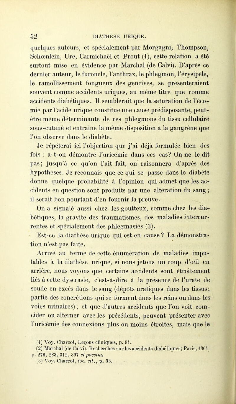 quelques auteurs, et spécialement par Morgagni, Thompson, Schœnlein, Ure, Garmichaël et Prout (1), cette relation a été surtout mise en évidence par Marchai (de Calvi). D’après ce dernier auteur, le furoncle, l'anthrax, le phlegmon, l’érysipèle, le ramollissement fongueux des gencives, se présenteraient souvent comme accidents uriques, au même titre que comme accidents diabétiques. Il semblerait que la saturation de l’éco- mie par l’acide urique constitue une cause prédisposante, peut- être même déterminante de ces phlegmons du tissu cellulaire sous-cutané et entraîne la même disposition à la gangrène que l’on observe dans le diabète. Je répéterai ici 1’objection que j’ai déjà formulée bien des fois : a-t-on démontré l’uricémie dans ces cas? On ne le dit pas; jusqu’à ce qu’on l’ait fait, on raisonnera d’après des hypothèses. Je reconnais que ce qui se passe dans le diabète donne quelque probabilité à l’opinion qui admet que les ac- cidents en question sont produits par une altération du sang; il serait bon pourtant d’en fournir la preuve. On a signalé aussi chez les goutteux, comme chez les dia- bétiques, la gravité des traumatismes, des maladies intercur- rentes et spécialement des phlegmasies (3). Est-ce la diathèse urique qui est en cause ? La démonstra- tion n’est pas faite. Arrivé au terme de cette énumération de maladies impu- tables à la diathèse urique, si nous jetons un coup d’œil en arrière, nous voyons que certains accidents sont étroitement liés à cette dyscrasie, c’est-à-dire à la présence de l’urate de soude en excès dans le sang (dépôts uratiques dans les tissus; partie des concrétions «pii se forment dans les reins ou dans les voies urinaires) ; et que d’autres accidents que l’on voit coïn- cider ou alterner avec les précédents, peuvent présenter avec l’uricémie des connexions plus ou moins étroites, mais que le (1) Voy. Charcot,, Leçons cliniques, p. 94. (2) Marchai (de Calvi), Recherches sur les accidents diabétiques; Paris, 1864. |i. 276, 283, 312, 397 etpassim. (3) Voy. Charcot, lor. cit., p. 93.