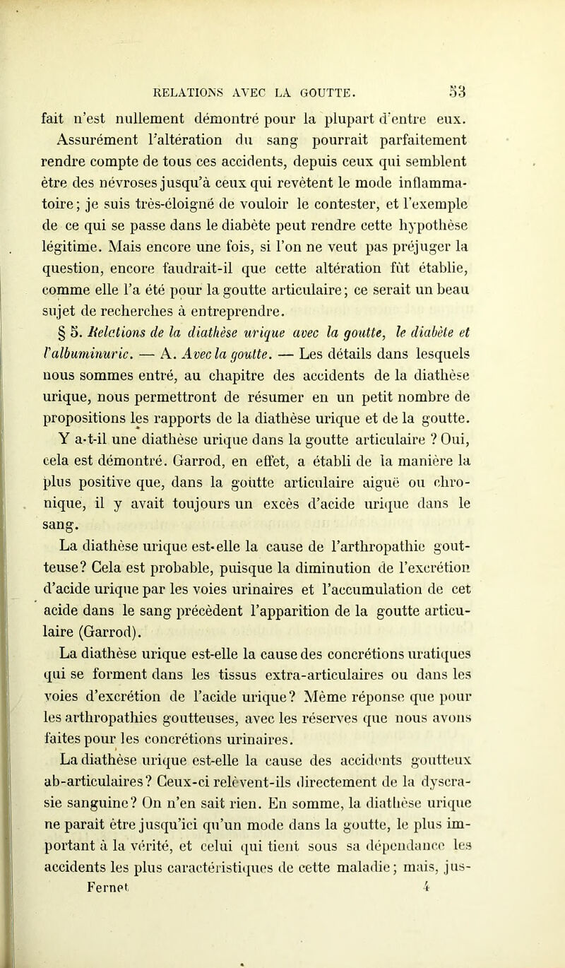 fait n’est nullement démontré pour la plupart d’entre eux. Assurément l'altération du sang pourrait parfaitement rendre compte de tous ces accidents, depuis ceux qui semblent être des névroses jusqu’à ceux qui revêtent le mode inflamma- toire; je suis très-éloigné de vouloir le contester, et l’exemple de ce qui se passe dans le diabète peut rendre cette hypothèse légitime. Mais encore une fois, si l’on ne veut pas préjuger la question, encore faudrait-il que cette altération fût établie, comme elle l’a été pour la goutte articulaire ; ce serait un beau sujet de recherches à entreprendre. § 5. Relations de la diathèse urique avec la goutte, le diabète et l'albuminurie. — A. Avec la goutte. — Les détails dans lesquels nous sommes entré, au chapitre des accidents de la diathèse urique, nous permettront de résumer en un petit nombre de propositions les rapports de la diathèse urique et de la goutte. Y a-t-il une diathèse urique dans la goutte articulaire ? Oui, cela est démontré. Garrod, en effet, a établi de la manière la plus positive que, dans la goutte articulaire aiguë ou chro- nique, il y avait toujours un excès cl’acide urique dans le sang. La diathèse urique est-elle la cause de l’arthropathie gout- teuse? Cela est probable, puisque la diminution de l’excrétion d’acide urique par les voies urinaires et l’accumulation de cet acide dans le sang précèdent l’apparition de la goutte articu- laire (Garrod). La diathèse urique est-elle la cause des concrétions uratiques qui se forment dans les tissus extra-articulaires ou dans les voies d’excrétion de l’acide urique? Même réponse que poul- ies arthropathies goutteuses, avec les réserves que nous avons faites pour les concrétions urinaires. La diathèse urique est-elle la cause des accidents goutteux ab-articulaires? Ceux-ci relèvent-ils directement de la dyscra- sie sanguine? On n’en sait rien. En somme, la diathèse urique ne parait être jusqu’ici qu’un mode dans la goutte, le plus im- portant à la vérité, et celui qui tient sous sa dépendance les accidents les plus caractéristiques de cette maladie; mais, jus- Fernpt. 4
