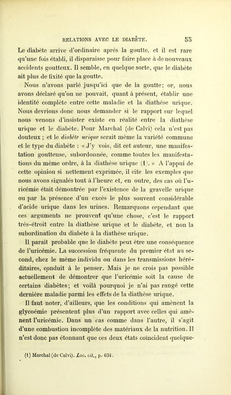 Le diabète arrive d’ordinaire après la goutte, et il est rare qu’une fois établi, il disparaisse pour faire place à de nouveaux accidents goutteux. Il semble, en quelque sorte, que le diabète ait plus de fixité que la goutte. Nous n’avons parlé jusqu’ici que de la goutte; or, nous avons déclaré qu’on ne pouvait, quant à présent, établir une identité complète entre cette maladie et la diathèse urique. Nous devrions donc nous demander si le rapport sur lequel nous venons d’insister existe en réalité entre la diathèse urique et le diabète. Pour Marchai (de Calvi) cela n’est pas douteux ; et le diabète urique serait même la variété commune et le type du diabète : « J’y vois, dit cet auteur, une manifes- tation goutteuse, subordonnée, comme toutes les manifesta- tions du même ordre, à la diathèse urique (1). » A l’appui de cette opinion si nettement exprimée, il cite les exemples que nous avons signalés tout à l’heure et, en outre, des cas où l’u- ricémie était démontrée par l’existence de la gravelle urique ou par la présence d’un excès le plus souvent considérable d’acide urique dans les urines. Remarquons cependant que ces arguments ne prouvent qu’une chose, c’est le rapport très-étroit entre la diathèse urique et le diabète, et non la subordination du diabète à la diathèse urique. Il parait probable que le diabète peut être une conséquence de l’uricémie. La succession fréquente du premier état au se- cond, chez le même individu ou dans les transmissions héré- ditaires, conduit à le penser. Mais je ne crois pas possible actuellement de démontrer que l’uricémie soit la cause de certains diabètes; et voilà pourquoi je n’ai pas rangé cette dernière maladie parmi les effets de la diathèse urique. Il faut noter, d’ailleurs, que les conditions qui amènent la glycoémie présentent plus d’un rapport avec celles qui amè- nent l’uricémie. Dans un vas comme dans l’autre, il s’agit d’une combustion incomplète des matériaux de la nutrition. Il n’est donc pas étonnant que ces deux états coïncident quelque- (I) Marchai (de Calvi). Loc. cit., p. 634.