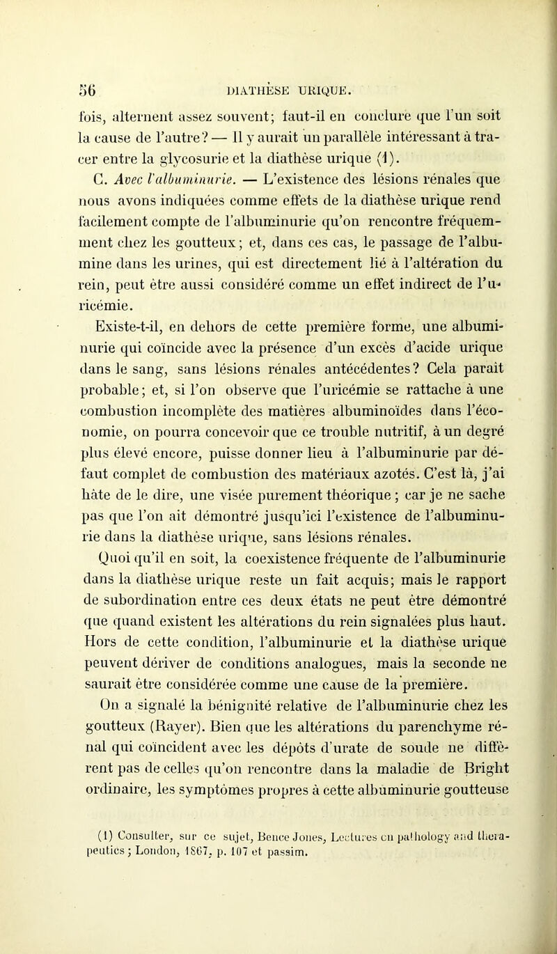 fois, alternent assez souvent; faut-il en conclure que l'un soit la cause de l’autre? — 11 y aurait un parallèle intéressant à tra- cer entre la glycosurie et la diathèse urique (1 ). C. Avec l'albuminurie. — L’existence des lésions rénales que nous avons indiquées comme effets de la diathèse urique rend facilement compte de l’albuminurie qu’on rencontre fréquem- ment chez les goutteux ; et, dans ces cas, le passage de l’albu- mine dans les urines, qui est directement lié à l’altération du rein, peut être aussi considéré comme un effet indirect de l’u* ricémie. Existe-t-il, en dehors de cette première forme, une albumi- nurie qui coïncide avec la présence d’un excès d’acide urique dans le sang, sans lésions rénales antécédentes? Cela parait probable ; et, si l’on observe que l’uricémie se rattache à une combustion incomplète des matières albuminoïdes dans l’éco- nomie, on pourra concevoir que ce trouble nutritif, à un degré plus élevé encore, puisse donner lieu à l’albuminurie par dé- faut complet de combustion des matériaux azotés. C’est là, j’ai hâte de le dire, une visée purement théorique ; car je ne sache pas que l’on ait démontré jusqu’ici l’existence de l’albuminu- rie dans la diathèse urique, sans lésions rénales. Quoiqu’il en soit, la coexistence fréquente de l’albuminurie dans la diathèse urique reste un fait acquis; mais le rapport de subordination entre ces deux états ne peut être démontré que quand existent les altérations du rein signalées plus haut. Hors de cette condition, l’albuminurie et la diathèse urique peuvent dériver de conditions analogues, mais la seconde ne saurait être considérée comme une cause de la première. On a signalé la bénignité relative de l’albuminurie chez les goutteux (Rayer). Bien que les altérations du parenchyme ré- nal qui coïncident avec les dépôts d’urate de soude ne diffè- rent pas de celles qu’on rencontre dans la maladie de Briglit ordinaire, les symptômes propres à cette albuminurie goutteuse (1) Consulter, sur ce sujet, Bonce Jones, Lectures en palhology and lliora- peutics; London, 18G7, p. 107 et passim.