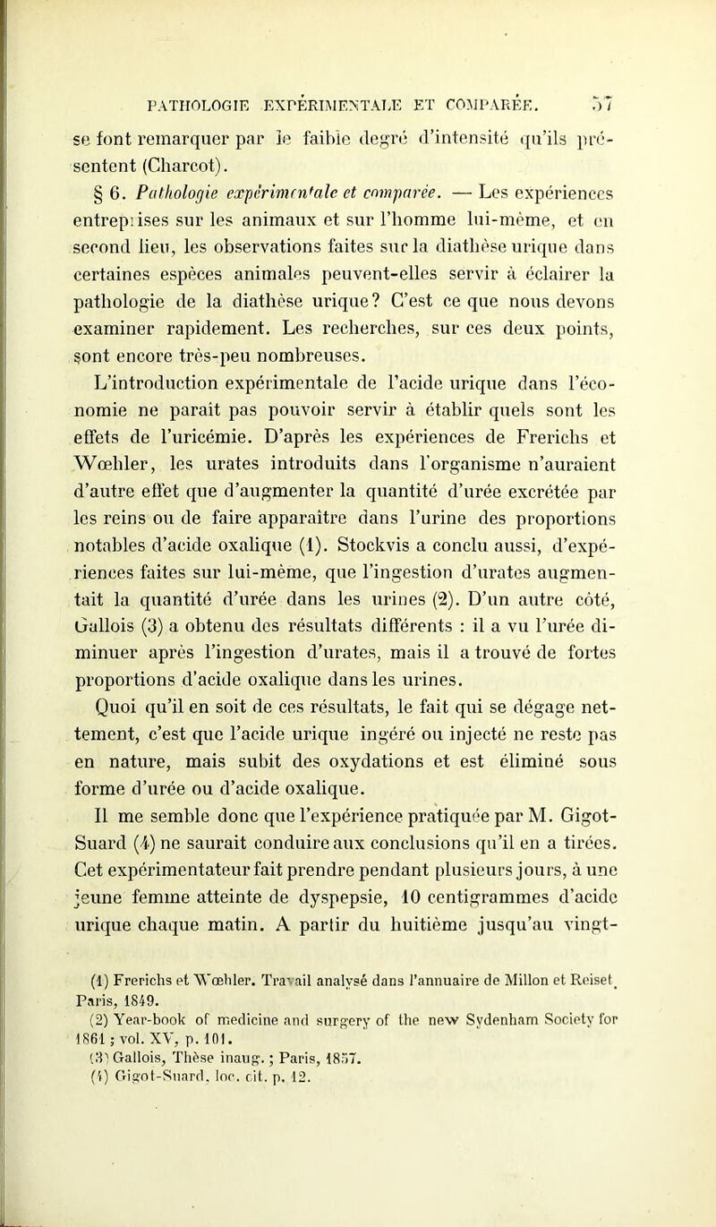 se font remarquer par le faible degré d’intensité qu’ils pré- sentent (Charcot). § 6. Pathologie experimentale et comparée. — Les expériences entreprises sur les animaux et sur l’homme lui-même, et en second lieu, les observations faites sur la diathèse urique dans certaines espèces animales peuvent-elles servir à éclairer la pathologie de la diathèse urique? C’est ce que nous devons examiner rapidement. Les recherches, sur ces deux points, sont encore très-peu nombreuses. L’introduction expérimentale de l’acide urique dans l’éco- nomie ne parait pas pouvoir servir à établir quels sont les effets de l’uricémie. D’après les expériences de Frerichs et Wœhler, les urates introduits dans l’organisme n’auraient d’autre effet que d’augmenter la quantité d’urée excrétée par les reins ou de faire apparaître dans l’urine des proportions notables d’acide oxalique (1). Stockvis a conclu aussi, d’expé- riences faites sur lui-mème, que l’ingestion d’urates augmen- tait la quantité d’urée dans les urines (2). D’un autre côté, Gallois (3) a obtenu des résultats différents : il a vu l’urée di- minuer après l’ingestion d’urates, mais il a trouvé de fortes proportions d’acide oxalique dans les urines. Quoi qu’il en soit de ces résultats, le fait qui se dégage net- tement, c’est que l’acide urique ingéré ou injecté ne reste pas en nature, mais subit des oxydations et est éliminé sous forme d’urée ou d’acide oxalique. Il me semble donc que l’expérience pratiquée par M. Gigot- Suard (4) ne saurait conduire aux conclusions qu’il en a tirées. Cet expérimentateur fait prendre pendant plusieurs jours, à une jeune femme atteinte de dyspepsie, 10 centigrammes d’acide urique chaque matin. A partir du huitième jusqu’au vingt- (1) Frerichs et Wœhler. Travail analysé dans l’annuaire de Millon et Reiset, Paris, 1849. (2) Year-book of medicine and surgery of the new Sydenham Society for 1861 ; vol. XV, p. 101. (81 Gallois, Thèse inaug. ; Paris, 1857. (4) Gigot-Snard, loc. cit. p. 12.