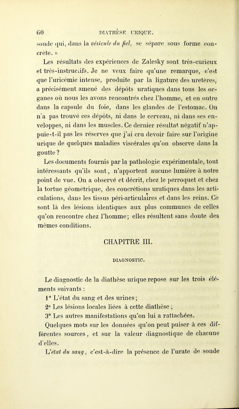 soude qui, dans la vésicule du fiel, se sépare sous forme con- crète. » Les résultats des expériences de Zalesky sont très-curieux et très-instructifs. Je ne veux faire qu’une remarque, c’est que l’uricémie intense, produite par la ligature des uretères, a précisément amené des dépôts uratiques dans tous les or- ganes où nous les avons rencontrés chez l’homme, et en outre dans la capsule du foie, dans les glandes de l’estomac. On n'a pas trouvé ces dépôts, ni dans le cerveau, ni dans ses en- veloppes, ni dans les muscles. Ce dernier résultat négatif n’ap- puie-t-il pas les réserves que j’ai cru devoir faire sur l’origine urique de quelques maladies viscérales qu’on observe dans la goutte ? Les documents fournis parla pathologie expérimentale, tout intéressants qu’ils sont, n’apportent aucune lumière à notre point de vue. On a observé et décrit, chez le perroquet et chez la tortue géométrique, des concrétions uratiques dans les arti- culations, dans les tissus péri-articulaires et dans les reins. Ce sont là des lésions identiques aux plus communes de celles qu’on rencontre chez l’homme ; elles résultent sans doute des mêmes conditions. CHAPITRE III. DIAGNOSTIC. Le diagnostic de la diathèse urique repose sur les trois élé- ments suivants : 10 L’état du sang et des urines ; 2° Les lésions locales liées à cette diathèse ; 3° Les autres manifestations qu’on lui a rattachées. Quelques mots sur les données qu’on peut puiser à ces dif- férentes sources, et sur la valeur diagnostique de chacune d’elles. h’élal, du sançi, c’est-à-dire la présence de l’urate de soude