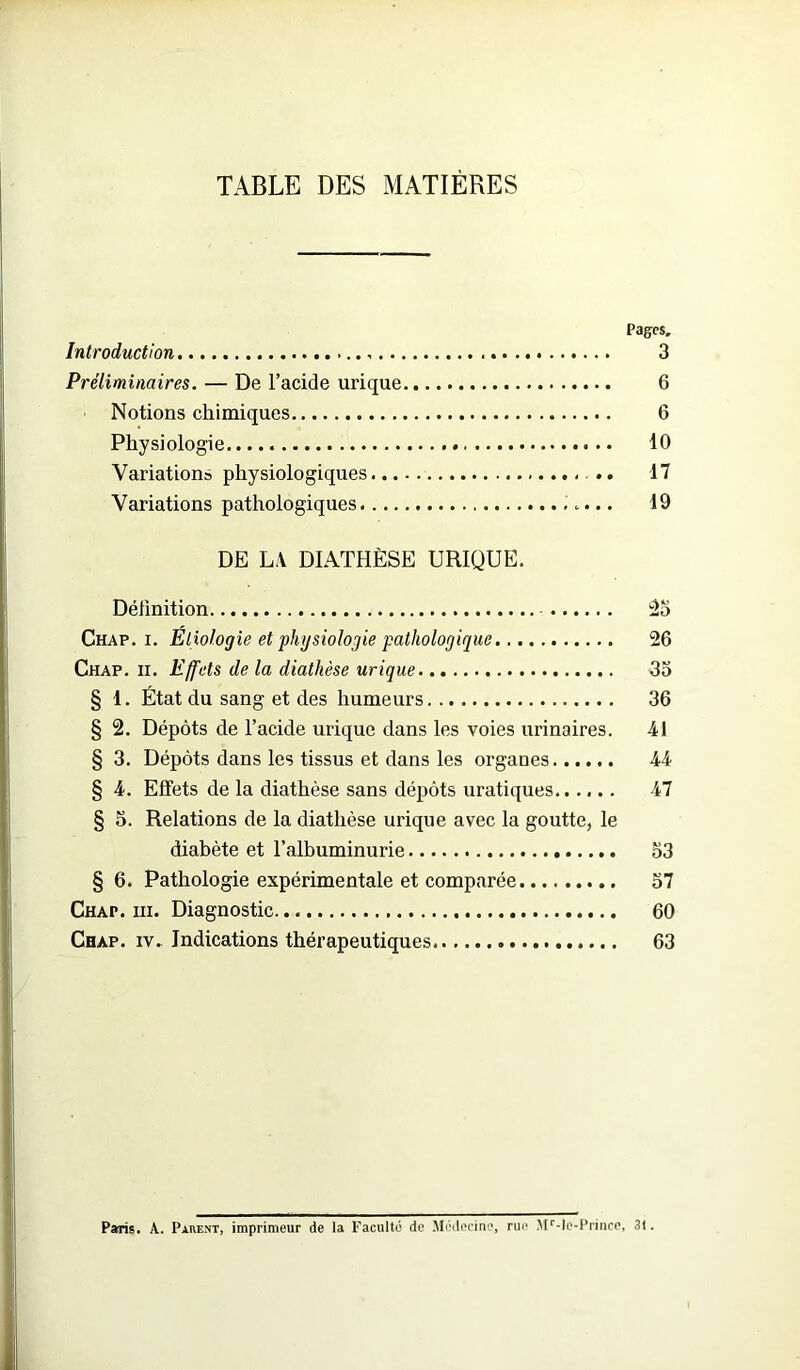 TABLE DES MATIÈRES Pages. Introduction , 3 Préliminaires. — De l’acide urique 6 Notions chimiques 6 Physiologie 10 Variations physiologiques 17 Variations pathologiques 19 DE LA DIATHÈSE URIQUE. Définition 25 Chap. i. Etiologie et physiologie pathologique 26 Chap. ii. Effets de la diathèse urique 35 § 1. État du sang et des humeurs 36 § 2. Dépôts de l’acide urique dans les voies urinaires. 41 § 3. Dépôts dans les tissus et dans les organes 44 § 4. Effets de la diathèse sans dépôts uratiques 47 § 5. Relations de la diathèse urique avec la goutte, le diabète et l’albuminurie 53 § 6. Pathologie expérimentale et comparée 57 Chap. ni. Diagnostic 60 Chap. iv. Indications thérapeutiques 63 Paris. A. Parent, imprimeur de la Faculté de Médecine, rue Mr-le-Prince, 31.