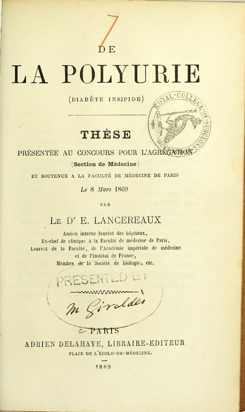 E LA POLYURIE (Section de Médecine) ET SOUTENUE A. LA FACULTÉ DE MEDECINE DE PARIS Le 8 Mars 1869 Ancien interne lauréat des hôpitaux, Ex-chef de clinique à la Faculté de médecine de Paris, Lauréat de la Faculté, de l’Académie impériale de médecine et de l’Institut de France, Membre de la Société de biologie, etc. c- r Am » ADRIEN DELAHAYE, LIBRAIRE-EDITEUR PA R Le D' E. LANCEREAUX PLACE DE l’ÉCOLE-DE-MÉDECINE.