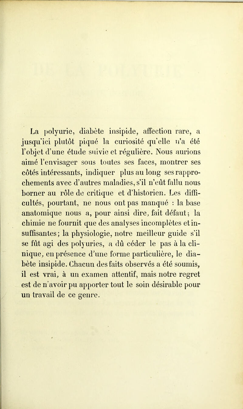 La polyurie, diabète insipide, affection rare, a jusqu ici plutôt piqué la curiosité qu’elle n’a été l’objet d’une étude suivie et régulière. Nous aurions aimé l’envisager sous toutes ses faces, montrer ses côtés intéressants, indiquer plus au long ses rappro- chements avec d’autres maladies, s’il n’eût fallu nous borner au rôle de critique et d’historien. Les diffi- cultés, pourtant, ne nous ont pas manqué : la base anatomique nous a, pour ainsi dire, fait défaut; la chimie ne fournit que des analyses incomplètes et in- suffisantes; la physiologie, notre meilleur guide s’il se fût agi des polyuries, a dû céder le pas à la cli- nique, en présence d’une forme particulière, le dia- bète insipide. Chacun des faits observés a été soumis, il est vrai, à un examen attentif, mais notre regret est de n'avoir pu apporter tout le soin désirable pour un travail de ce genre.