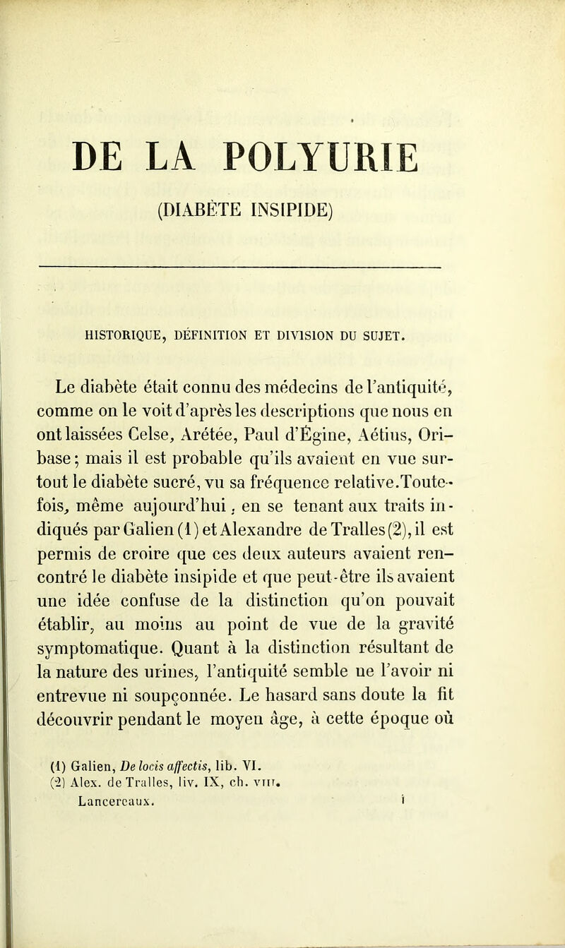DE LA POLYURIE (DIABÈTE INSIPIDE) HISTORIQUE, DÉFINITION ET DIVISION DU SUJET. Le diabète était connu des médecins de l’antiquité, comme on le voit d’après les descriptions que nous en ont laissées Celse, Arétée, Paul d’Égine, Aétius, Ori- base ; mais il est probable qu’ils avaient en vue sur- tout le diabète sucré, vu sa fréquence relative.Toute- fois, même aujourd’hui. en se tenant aux traits in- diqués par Galien (1) et Alexandre deTralles(2),il est permis de croire que ces deux auteurs avaient ren- contré le diabète insipide et que peut-être ils avaient une idée confuse de la distinction qu’on pouvait établir, au moins au point de vue de la gravité symptomatique. Quant à la distinction résultant de la nature des urines, l’antiquité semble ue l’avoir ni entrevue ni soupçonnée. Le hasard sans doute la fit découvrir pendant le moyen âge, à cette époque où (1) Galien, De loris affectis, lib. VI. (2) Alex. deTralles, liv. IX, ch. vnr. Lancereaux.