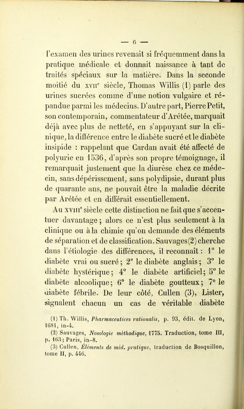 l’examen des urines revenait si fréquemment dans la pratique médicale et donnait naissance à tant de traités spéciaux sur la matière. Dans la seconde moitié du xvne siècle, Thomas Willis (1) parle des urines sucrées comme d’une notion vulgaire et ré- pandue parmi les médecins. D’autre part, Pierre Petit, son contemporain, commentateur d’Arétée, marquait déjà avec plus de netteté, en s’appuyant sur la cli- nique, la différence entre le diabète sucré et le diabète insipide : rappelant que Cardan avait été affecté de polyurie en 1536, d’après son propre témoignage, il remarquait justement que la diurèse chez ce méde- cin, sans dépérissement, sans polydipsie, durant plus de quarante ans, ne pouvait être la maladie décrite par Arétée et en différait essentiellement. Au xvme siècle cette distinction ne fait que s’accen- tuer davantage ; alors ce n’est plus seulement à la clinique ou à la chimie qu’on demande des éléments de séparation et de classification. Sauvages(2) cherche dans l’étiologie des différences, il reconnaît : 1° le diabète vrai ou sucré ; 2° le diabète anglais ; 3° le diabète hystérique ; 4° le diabète artificiel ; 5° le diabète alcoolique; 6° le diabète goutteux; 7° le uiabète fébrile. De leur côté, Cullen (3), Lister, signalent chacun un cas de véritable diabète (1) Th. Willis, Pharmaceutices rationalis, p. 93, édit, de Lyon, 1681, in-4. (2) Sauvages, Nosologie méthodique, 1775. Traduction, tome III, p. 163; Paris, in-8. (3) Cullen, Éléments de mêd. pratique, traduction de Bosquillon, tome II, p. 446.