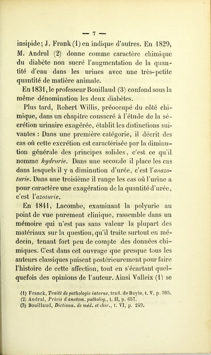 insipide; J. Frank (1) en indique d’autres. En 1829, M. Andral (2) donne comme caractère chimique du diabète non sucré l’augmentation de la quan- tité d’eau dans les urines avec une très-petite quantité de matière animale. Enl831,le professeur Bouillaud (3) confondsousla même dénomination les deux diabètes. Plus tard, Robert Willis, préoccupé du côté chi- mique, dans un chapitre consacré à l’étude de la sé- crétion urinaire exagérée, établit les distinctions sui- vantes : Dans une première catégorie, il décrit des cas où cette excrétion est caractérisée par la diminu- tion générale des principes solides, c’est ce qu’il nomme hydrurie. Dans une seconde il place les cas dans lesquels il y a diminution d’urée, c’est Yanazo- turie. Dans une troisième il range les cas où l’urine a pour caractère une exagération de la quantité d’urée, c’est Yazoturie. En 1841, Lacombe, examinant la polyurie au point de vue purement clinique, rassemble dans un mémoire qui n’est pas sans valeur la plupart des matériaux sur la question, qu’il traite surtout en mé- decin, tenant fort peu de compte des données chi- miques. C’est dans cet ouvrage que presque tous les auteurs classiques puisent postérieurement pour faire l’histoire de cette affection, tout en s’écartant quel- quefois des opinions de l’auteur. Ainsi Yalleix (1) se (1) Franck, Traité de pathologie interne, trad. de Bayle, t. V, p. 393. (2) Andral, Précis d'anatom. patholog., t. II, p. 657.