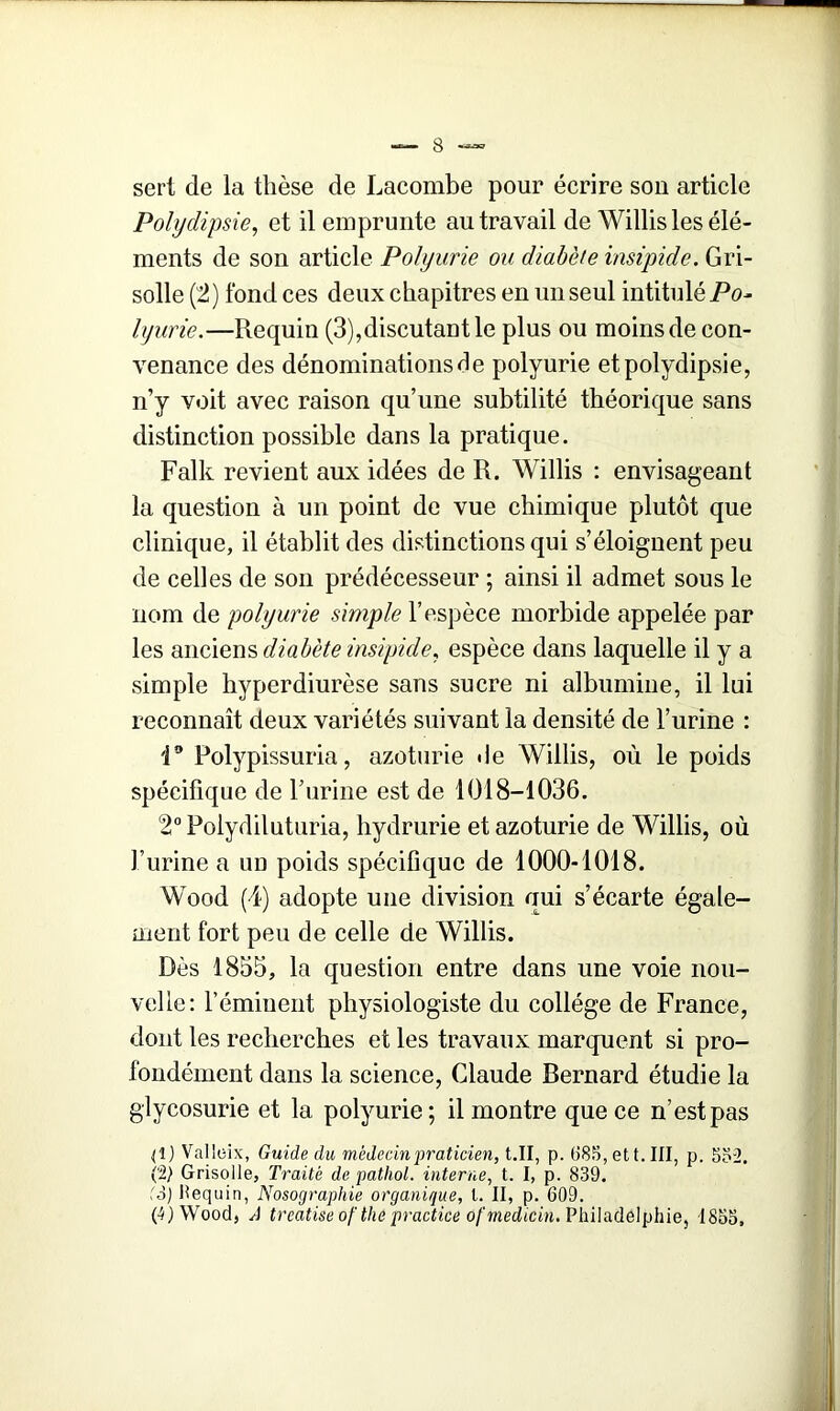 sert de la thèse de Lacombe pour écrire son article Polydipsie, et il emprunte au travail de Willis les élé- ments de son article Polyurie ou diabète insipide. Gri- solle (2) fond ces deux chapitres en un seul intitulé Po- lyurie.—Requin (3),discutant le plus ou moins de con- venance des dénominations de polyurie et polydipsie, n’y voit avec raison qu’une subtilité théorique sans distinction possible dans la pratique. Falk revient aux idées de R. Willis : envisageant la question à un point de vue chimique plutôt que clinique, il établit des distinctions qui s’éloignent peu de celles de son prédécesseur ; ainsi il admet sous le nom de polyurie simple l’espèce morbide appelée par les anciens diabète insipide, espèce dans laquelle il y a simple hyperdiurèse sans sucre ni albumine, il lui reconnaît deux variétés suivant la densité de burine : i° Polypissuria, azoturie de Willis, où le poids spécifique de l’urine est de 1018-1036. 2°Polydiluturia, hydrurie et azoturie de Willis, où l’urine a un poids spécifique de 1000-1018. Wood (4) adopte une division qui s’écarte égale- ment fort peu de celle de Willis. Dès 1855, la question entre dans une voie nou- velle: l’éminent physiologiste du collège de France, dont les recherches et les travaux marquent si pro- fondément dans la science, Claude Bernard étudie la glycosurie et la polyurie; il montre que ce n’est pas (1) Valloix, Guide du médecin praticien, t.II, p. 685, et t. III, p. 552. (2) Grisolle, Traité de pathol. interne, t. I, p. 839. (o) lîequin, Nosographie organique, l. II, p. 609. G) Wood, A treatise of the practice ofmedicin. Philadelphie, 1855,