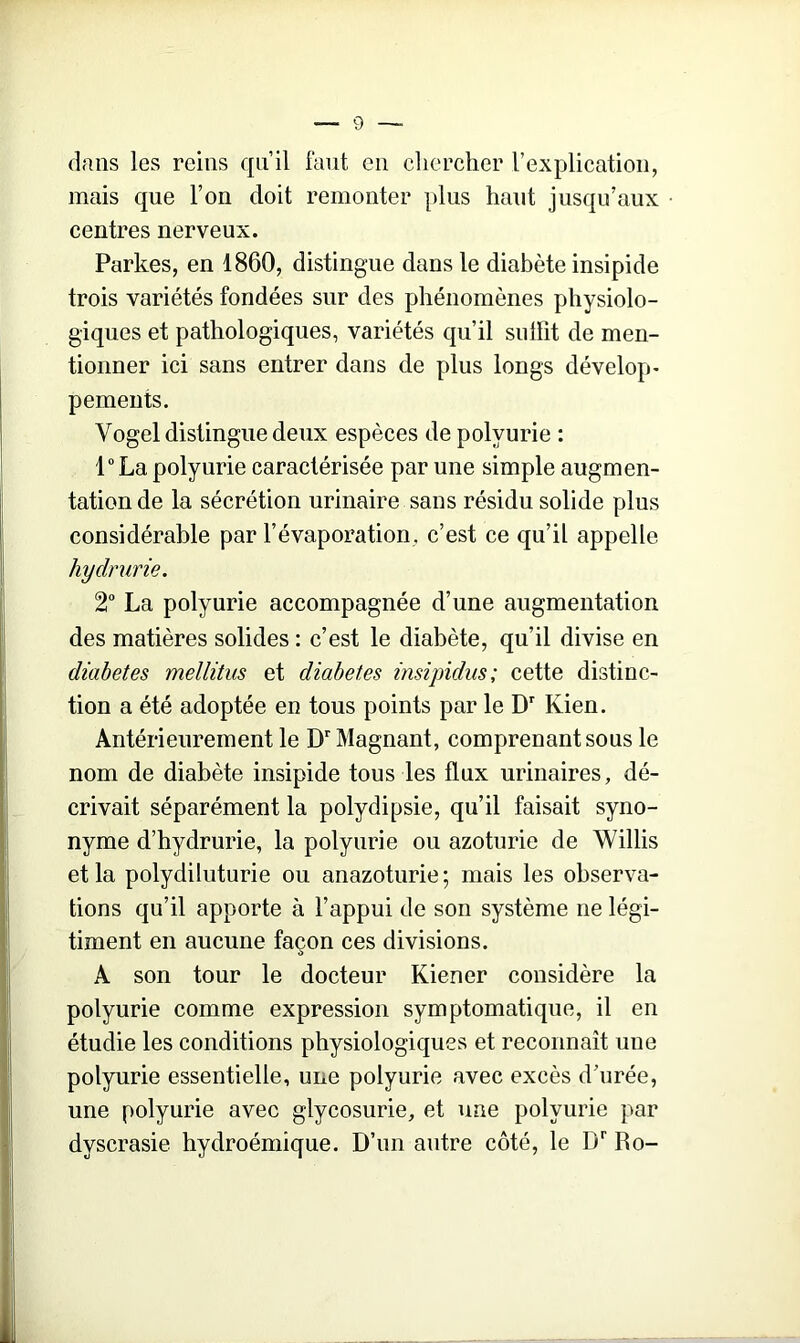 dans les reins qu’il faut en chercher l’explication, mais que l’on doit remonter plus haut jusqu’aux centres nerveux. Parkes, en 1860, distingue dans le diabète insipide trois variétés fondées sur des phénomènes physiolo- giques et pathologiques, variétés qu’il suffit de men- tionner ici sans entrer dans de plus longs dévelop- pements. Vogel distingue deux espèces de polyurie : l°La polyurie caractérisée par une simple augmen- tation de la sécrétion urinaire sans résidu solide plus considérable par l’évaporation, c’est ce qu’il appelle hydrurie. 2° La polyurie accompagnée d’une augmentation des matières solides : c’est le diabète, qu’il divise en diabètes mellitus et diabètes insipidus; cette distinc- tion a été adoptée en tous points par le Dr Kien. Antérieurement le Dr Magnant, comprenant sous le nom de diabète insipide tous les flux urinaires, dé- crivait séparément la polydipsie, qu’il faisait syno- nyme d’hydrurie, la polyurie ou azoturie de Willis et la polydiluturie ou anazoturie; mais les observa- tions qu’il apporte à l’appui de son système ne légi- timent en aucune façon ces divisions. A son tour le docteur Kiener considère la polyurie comme expression symptomatique, il en étudie les conditions physiologiques et reconnaît une polyurie essentielle, une polyurie avec excès d’urée, une polyurie avec glycosurie, et une polyurie par dvscrasie hydroémique. D’un autre côté, le Dr Ro-