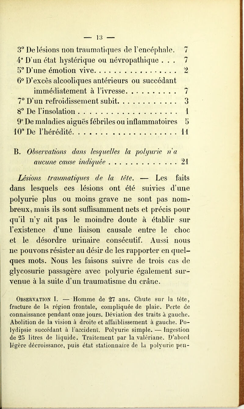 3° De lésions non traumatiques de l’encéphale. 7 4 D’un état hystérique ou névropathique ... 7 5° D’une émotion vive 2 6° D’excès alcooliques antérieurs ou succédant immédiatement à l’ivresse 7 7° D’un refroidissement subit 3 8° De l’insolation 1 9° De maladies aiguës fébriles ou inflammatoires 5 10° De l’hérédité 11 B. Observations dans lesquelles la polyurie n a aucune cause indiquée 21 Lésions traumatiques de la tête. — Les faits dans lesquels ces lésions ont été suivies d’une polyurie plus ou moins grave ne sont pas nom- breux, mais ils sont suffisamment nets et précis pour qu’il n’y ait pas le moindre doute à établir sur l’existence d’une liaison causale entre le choc et le désordre urinaire consécutif. Aussi nous ne pouvons résister au désir de les rapporter en quel- ques mots. Nous les faisons suivre de trois cas de glycosurie passagère avec polyurie également sur- venue à la suite d’un traumatisme du crâne. Observation I. — Homme de 27 ans. Chute sur la tète, fracture de la région frontale, compliquée de plaie. Perte de connaissance pendant onze jours. Déviation des traits à gauche. Abolition de la vision à droite et affaiblissement à gauche. Po- lydipsie succédant à l'accident. Polyurie simple. — Ingestion de 25 litres de liquide. Traitement par la valériane. D’abord légère décroissance, puis état stationnaire de la polyurie peu-