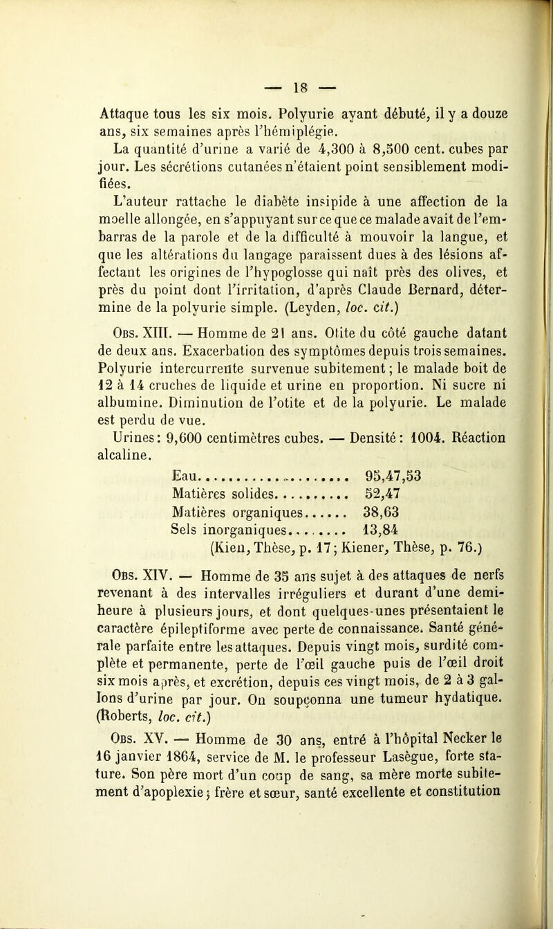 Attaque tous les six mois. Polyurie ayant débuté, il y a douze ans, six semaines après l’hémiplégie. La quantité d’urine a varié de 4,300 à 8,500 cent, cubes par jour. Les sécrétions cutanées n’étaient point sensiblement modi- fiées. L’auteur rattache le diabète insipide à une affection de la moelle allongée, en s’appuyant sur ce que ce malade avait de l’em- barras de la parole et de la difficulté à mouvoir la langue, et que les altérations du langage paraissent dues à des lésions af- fectant les origines de l’hypoglosse qui naît près des olives, et près du point dont l’irritation, d’après Claude Bernard, déter- mine de la polyurie simple. (Leyden, loc. cit.) Obs. XIII. — Homme de 21 ans. Otite du côté gauche datant de deux ans. Exacerbation des symptômes depuis trois semaines. Polyurie intercurrente survenue subitement; le malade boit de 12 à 14 cruches de liquide et urine en proportion. Ni sucre ni albumine. Diminution de l’otite et de la polyurie. Le malade est perdu de vue. Urines: 9,600 centimètres cubes. — Densité: 1004. Réaction alcaline. Eau 95,47,53 Matières solides 52,47 Matières organiques 38,63 Sels inorganiques........ 13,84 (Kien, Thèse, p. 17 ; Kiener, Thèse, p. 76.) Obs. XIV. — Homme de 35 ans sujet à des attaques de nerfs revenant à des intervalles irréguliers et durant d’une demi- heure à plusieurs jours, et dont quelques-unes présentaient le caractère épileptiforme avec perte de connaissance. Santé géné- rale parfaite entre les attaques. Depuis vingt mois, surdité com- plète et permanente, perte de l’œil gauche puis de l’œil droit six mois après, et excrétion, depuis ces vingt mois, de 2 à 3 gal- lons d’urine par jour. On soupçonna une tumeur hydatique. (Roberts, loc. cit.) Obs. XV. — Homme de 30 ans, entré à l’hôpital Necker le 16 janvier 1864, service de M. le professeur Lasègue, forte sta- ture. Son père mort d’un coup de sang, sa mère morte subite- ment d’apoplexie; frère et sœur, santé excellente et constitution J