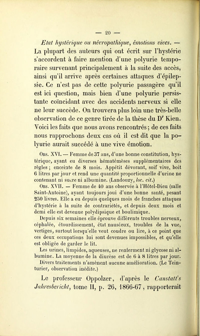 Etat hystérique ou névropathique, émotions vives. — La plupart des auteurs qui ont écrit sur l’hystérie s’accordent à faire mention d’une polyurie tempo- raire survenant principalement à la suite des accès, ainsi qu’il arrive après certaines attaques d’épilep- sie. Ce n’est pas de cette polyurie passagère qu’il est ici question, mais bien d’une polyurie persis- tante coïncidant avec des accidents nerveux si elle ne leur succède. On trouvera plus loin une très-belle observation de ce genre tirée de la thèse du Dr Kien. Voici les faits que nous avons rencontrés ; de ces faits nous rapprochons deux cas où il est dit que la po- lyurie aurait succédé à une vive émotion. Obs. XVI. — Femme de 37 ans, d’une bonne constitution, hys- térique, ayant eu diverses hématémèses supplémentaires des règles ; enceinte de 8 mois. Appétit dévorant, soif vive, boit 6 litres par jour et rend une quantité proportionnelle d’urine ne contenant ni sucre ni albumine. (Landouzy, toc. cit.) Obs. XVII. — Femme de 40 ans observée à l’Hôtel-Dieu (salle Saint-Antoine), ayant toujours joui d’une bonne santé, pesant 230 livres. Elle a eu depuis quelques mois de franches attaques d’hystérie à la suite de contrariétés, et depuis deux mois et demi elle est devenue polydipsique et boulimique. Depuis six semaines elle éprouve différents troubles nerveux, céphalée, étourdissement, état nauséeux, troubles de la vue, vertiges, surtout lorsqu’elle veut coudre ou lire, à ce point que ces deux occupations lui sont devenues impossibles, et qu’elle est obligée de garder le lit. Les urines, limpides, aqueuses, ne renferment ni glycose ni al- bumine. La moyenne de la diurèse est de 6 à 8 litres par jour. Divers traitements n’amènent aucune amélioration. (Le Tein- turier, observation inédite.) Le professeur Oppolzer, d’après le Canstatt's Jahresbericht, tome II, p. 26, 1866-67, rapporterait