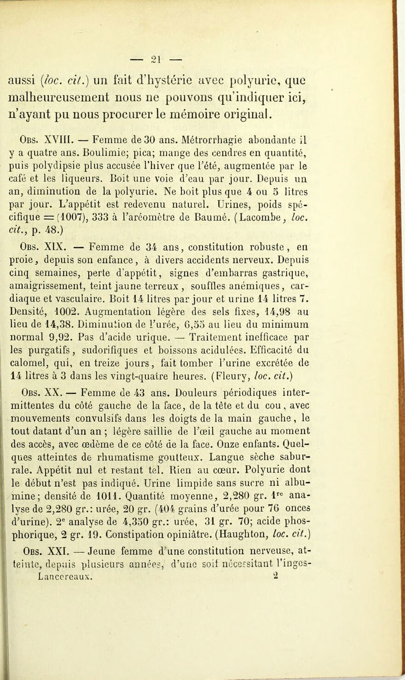 aussi (loc. cit.) un fait d’hystérie avec polyurie, que malheureusement nous ne pouvons qu’indiquer ici, n’ayant pu nous procurer le mémoire original. Obs. XVIII. — Femme de 30 ans. Métrorrhagie abondante il y a quatre ans. Boulimie; pica; mange des cendres en quantité, puis polydipsie plus accusée l’hiver que l’été, augmentée par le café et les liqueurs. Boit une voie d’eau par jour. Depuis un an, diminution de la polyurie. Ne boit plus que 4 ou S litres par jour. L’appétit est redevenu naturel. Urines, poids spé- cifique = (1007), 333 à l’aréomètre de Baumé. (Lacombe, loc. cit., p. 48.) Obs. XIX. — Femme de 34 ans, constitution robuste, en proie, depuis son enfance, à divers accidents nerveux. Depuis cinq semaines, perte d’appétit, signes d’embarras gastrique, amaigrissement, teint jaune terreux , souilles anémiques, car- diaque et vasculaire. Boit 14 litres par jour et urine 14 litres 7. Densité, 1002. Augmentation légère des sels fixes, 14,98 au lieu de 14,38. Diminution de l’urée, G,33 au lieu du minimum normal 9,92. Pas d’acide urique. — Traitement inefficace par les purgatifs, sudorifiques et boissons acidulées. Efficacité du calomel, qui, en treize jours, fait tomber l’urine excrétée de 14 litres à 3 dans les vingt-quatre heures. (Fleury, loc. cit.) Obs. XX. — Femme de 43 ans. Douleurs périodiques inter- mittentes du côté gauche de la face, de la tète et du cou , avec mouvements convulsifs dans les doigts de la main gauche, le tout datant d’un an ; légère saillie de l’œil gauche au moment des accès, avec œdème de ce côté de la face. Onze enfants. Quel- ques atteintes de rhumatisme goutteux. Langue sèche sabur- rale. Appétit nul et restant tel. Rien au cœur. Polyurie dont le début n’est pas indiqué. Urine limpide sans sucre ni albu- mine; densité de 1011. Quantité moyenne, 2,280 gr. lre ana- lyse de 2,280 gr.: urée, 20 gr. (401 grains d’urée pour 76 onces d’urine). 2e analyse de 4,330 gr.: urée, 31 gr. 70; acide phos- phorique, 2 gr. 19. Constipation opiniâtre. (Haughton, loc. cit.) Obs. XXL —Jeune femme d'une constitution nerveuse, at- teinte, depuis plusieurs années, d’une soif nécessitant l’ingos- Lanccreaux. 2