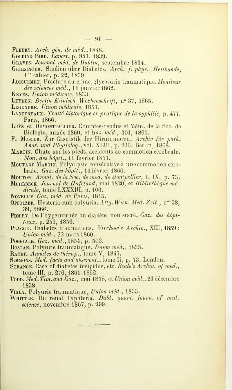 Fleura'. Arch. gén. de méd., 1848. Golding Bird. Lancet, p. 843, 1839. Graves. Journal méd. de Dublin, septembre 1834. Griesinger. Studien über Diabètes. Arch. f. phys. Heilkunde, 1er cahier, p. 22, 1859. Jacquemet. Fracture du crâne,glycosurie traumatique. Moniteur des sciences méd., Il janvier 1862. Keyes. Union médica'e, 1833. Leyden. Berlin Knnisch Wochenschrift, n° 37, 1865. Legendre. Union médicale, 1853. Lancereaux. Traité historique et pratique de la syphilis, p. 477. Paris, 1866. Luys et Dumontpallier. Comptes-rendus et Mém. de la Soc. de Biologie, année 1860, et Gaz. méd., 301, 1861. F, Mosler. Zur Casuistik der Hirntumoren. Archiv fur path. Anat. und PhysioIog.,\ol. XLUI, p. 226. Berlin, 1868. Martin. Chute sur les pieds, accidents de commotion cérébrale. Mon. des hôpit., 11 février 1857. Moutard-Martin. Polydipsie consécutive à une commotion céré- brale. Gaz. des hôpit., 11 février 1860. Mouton. Annal, de la Soc. de méd. de Montpellier, t. IX, p. 75. Muhrbeck. Journal de Hufeland, mai 1820, et Bibliothèque mé- dicale, tome LXXXIII, p. 106. Novellis. Gaz. méd. de Paris, 1843. Oppolzer. Hysteria cum polyuria. Allg. Wien. Med. Zeit., n°38, 39, 1866. Piorry. De l’hyperurrhée ou diabète non sucré. Gaz. des hôpi- taux, p. 243, 1856. Plagge. Diabètes traumaticus. Virchow's Archiv., XIII, 1839 ; Union méd., 22 mars 1860. Poggiale. Gaz. méd.., 1834, p. 503. Rostan. Polyurie traumatique. Union méd., 1835. Rayer. Annales de thérap., tome V, 1847. Simmons. Med. facts and observât., tome II, p. 73. London. Strange. Case of diabètes insipidus, etc. Beale’s Archiv. of med., tome III, p. 276, 1861-1862. Tovv. Med. Tim. and Gaz., mai 1858, et Union méd., 23 décembre 1858. Vigla. Polyurie traumatique, Union méd., 1855. Whittle. On rénal Diphteria. Dubl. quart, journ. of med. science, novembre 1867, p. 299.