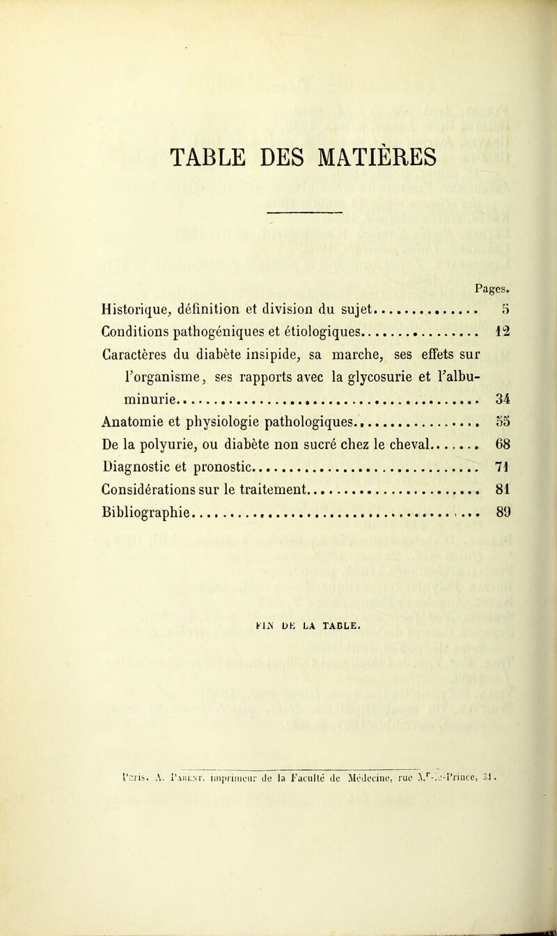 TABLE DES MATIÈRES Pages. Historique, définition et division du sujet 5 Conditions pathogéniques et étiologiques 12 Caractères du diabète insipide, sa marche, ses effets sur l’organisme, ses rapports avec la glycosurie et l’albu- minurie 34 Anatomie et physiologie pathologiques. 55 De la polyurie, ou diabète non sucré chez le cheval 68 Diagnostic et pronostic 71 Considérations sur le traitement 81 Bibliographie , 89 FIN UK LA TABLE. l’ai'is. A. I'aiil.nr. imprimeur Je la Faculté île Médecine, rue A/.e-Frince, 3J.