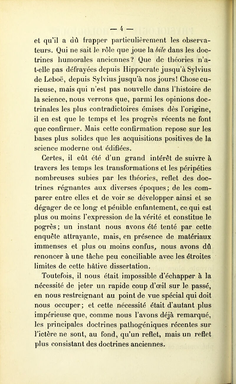 et qu’il a dû frapper particulièrement les observa- teurs. Qui ne sait le rôle que joue la bile dans les doc- trines humorales anciennes? Que de théories n’a- t-elle pas défrayées depuis Hippocrate jusqu’à Sylvius de Leboë, depuis Sylvius jusqu’à nos jours! Chosecu- rieuse, mais qui n’est pas nouvelle dans l’histoire de la science, nous verrons que, parmi les opinions doc- trinales les plus contradictoires émises dès l’orig*ine, il en est que le temps et les progrès récents ne font que confirmer. Mais cette confirmation repose sur les bases plus solides que les acquisitions positives de la science moderne ont édifiées. Certes, il eût été d’un grand intérêt de suivre à travers les temps les transformations et les péripéties nombreuses subies par les théories, reflet des doc- trines régnantes aux diverses époques; de les com- parer entre elles et de voir se développer ainsi et se dég*ag*er de ce long* et pénible enfantement, ce qui est plus ou moins l’expression de la vérité et constitue le pogrès; un instant nous avons été tenté par cette enquête attrayante, mais, en présence de matériaux immenses et plus ou moins confus, nous avons dû renoncer à une tâche peu conciliable avec les étroites limites de cette hâtive dissertation. Toutefois, il nous était impossible d’échapper à la nécessité de jeter un rapide coup d’œil sur le passé, en nous restreignant au point de vue spécial qui doit nous occuper; et cette nécessité était d’autant plus impérieuse que, comme nous l’avons déjà remarqué, les principales doctrines pathog*éniques récentes sur Tictère ne sont, au fond, qu’un reflet, mais un reflet plus consistant des doctrines anciennes. ;