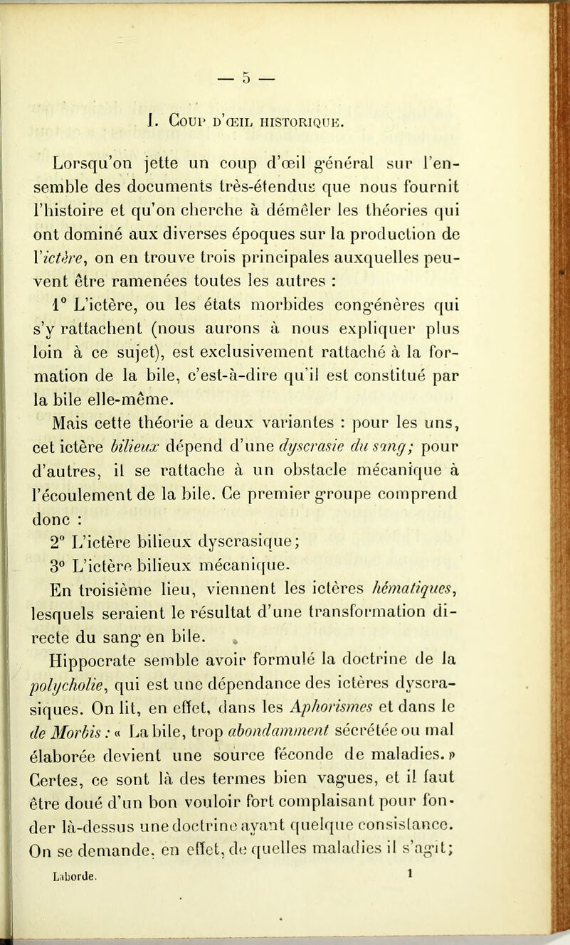 I. Coup d’œil historique. Lorsqu’on jette un coup d’œil général sur l’en- semble des documents très-étendus que nous fournit l’histoire et qu’on cherche à démêler les théories qui ont dominé aux diverses époques sur la production de l'ictère, on en trouve trois principales auxquelles peu- vent être ramenées toutes les autres : 1° L’ictère, ou les états morbides congénères qui s’y rattachent (nous aurons à nous expliquer plus loin à ce sujet), est exclusivement rattaché à la for- mation de la bile, c’est-à-dire qu’il est constitué par la bile elle-même. Mais cette théorie a deux variantes : pour les uns, cet ictère bilieux dépend d’une clyscrasie du sang; pour d’autres, il se rattache à un obstacle mécanique à l’écoulement de la bile. Ce premier groupe comprend donc : 2° L’ictère bilieux dyscrasique ; 3° L’ictère bilieux mécanique. En troisième lieu, viennent les ictères hématiques, lesquels seraient le résultat d’une transformation di- recte du sang en bile. * Hippocrate semble avoir formulé la doctrine de Ja polycholie, qui est une dépendance des ictères dyscra- siques. On lit, en effet, dans les Aphorismes et dans le de Morbis : « La bile, trop abondamment sécrétée ou mal élaborée devient une source féconde de maladies. »> ! Certes, ce sont là des termes bien vagues, et il faut être doué d’un bon vouloir fort complaisant pour fon- der là-dessus une doctrine ayant quelque consistance. On se demande, en effet, de quelles maladies il s’agit; Laborde. 1