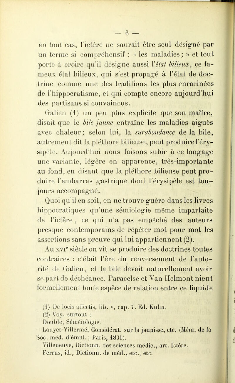 en tout cas, I ictère ne saurait être seul désigné par un terme si compréhensif : « les maladies; » et tout porte à croire qu il désigne aussi Y état bilieux, ce fa- meux état bilieux, qui s’est propagé à l’état de doc- trine comme une des traditions les plus enracinées de l’iiippocratisme, et qui compte encore aujourd’hui des partisans si convaincus. Galien (1) un peu plus explicile que son maître, disait que le bile jaune entraîne les maladies aiguës avec chaleur; selon lui, la surabondance de la bile, autrement dit la pléthore bilieuse, peut produire l’éry- sipèle. Aujourd’hui nous faisons subir à ce lang’age une variante, légère en apparence, très-importante au fond, en disant que la pléthore bilieuse peut pro- duire l'embarras gastrique dont l’érysipèle est tou- jours accompagné. Quoi qu’il en soit, on ne trouve guère dans les livres hippocratiques qu’une sémiologie même imparfaite de l’ictère, ce qui n’a pas empêché des auteurs presque contemporains de répéter mot pour mot les assertions sans preuve qui lui appartiennent (2). Au xvie siècle on vit se produire des doctrines toutes contraires : c’était l’ère du renversement de l’auto- rité de Galien, et la hile devait naturellement avoir se part de déchéance. Paracelse et Van Helmont nient formellement toute espèce de relation entre ce liquide (1) De locis affectis, lib. v, cap. 7. Ed. Kulm. (2) Yoy. surtout : Double, Séméiologie. Louyer-Villermé, Considérât, sur la jaunisse, etc. (Métn. de la Soc. méd. d’émul.; Paris, 1801). Villeneuve, Uictionn. des sciences médic., art. Ictère. Ferrus, id., Dictionn. de méd., etc., etc.