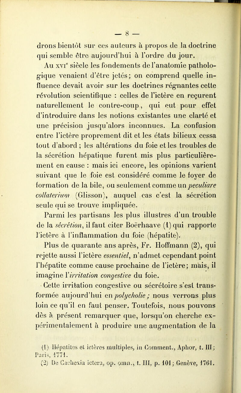 drons bientôt sur ces auteurs à propos de la doctrine qui semble être aujourd’hui à l’ordre du jour. Au xvie siècle les fondements de l’anatomie patholo- gique venaient d’être jetés; on comprend quelle in- fluence devait avoir sur les doctrines régnantes cette révolution scientifique : celles de l’ictère en reçurent naturellement le contre-coup, qui eut pour effet d’introduire dans les notions existantes une clarté et une précision jusqu’alors inconnues. La confusion entre l’ictère proprement dit et les états bilieux cessa tout d’abord ; les altérations du foie et les troubles de la sécrétion hépatique furent mis plus particulière- ment en cause : mais ici encore, les opinions varient suivant que le foie est considéré comme le foyer de formation de la bile, ou seulement comme un peculiare collaterium (Glisson), auquel cas c’est la sécrétion seule qui se trouve impliquée. Parmi les partisans les plus illustres d’un trouble de la sécrétion, il faut citer Boërhaave (1) qui rapporte l’ictère à l’inflammation du foie (hépatite). Plus de quarante ans après, Fr. Hoffmann (2), qui rejette aussi l’ictère essentiel, n’admet cependant point l’hépatite comme cause prochaine de l’ictère; mais, il imagine Xirritation congestive du foie. Celte irritation congestive ou sécrétoire s’est trans- formée aujourd’hui en polycholie; nous verrons plus loin ce qu’il en faut penser. Toutefois, nous pouvons dès à présent remarquer que, lorsqu’on cherche ex- périmentalement à produire une augmentation de la (1) Hépatites et ictères multiples, in Comment., Aphor, t. III; Paris, 1771. (2) De Cacliexia ictera, op. omn., t. III, p. 101; Genève, 1761.