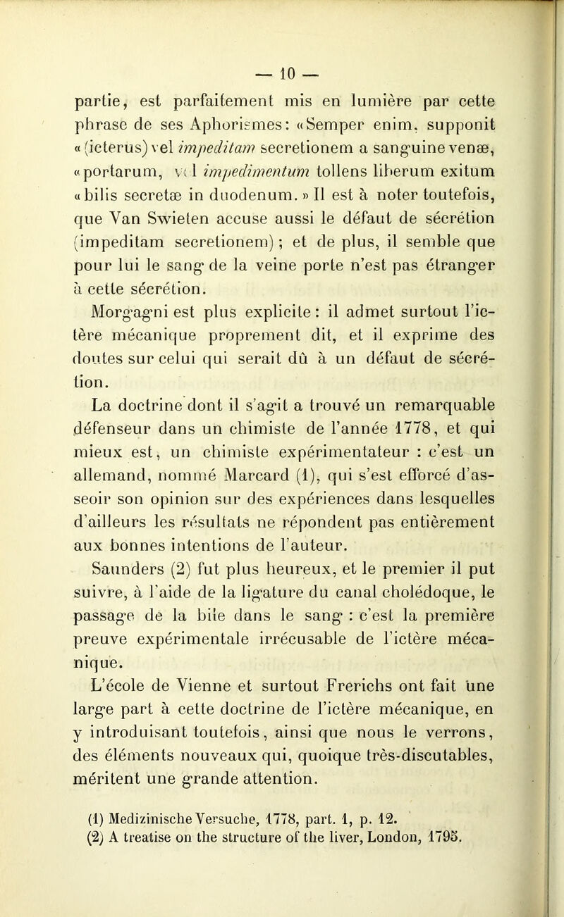 partie, est parfaitement mis en lumière par cette phrase de ses Aphorismes: «Semper enim, supponit « (icterus) vel impeditam secretionem a sanguine venæ, «portarum, v; 1 impedimcntum tollens liherum exitum «bilis secretæ in duodénum. » Il est à noter toutefois, que Yan Swieten accuse aussi le défaut de sécrétion (impeditam secretionem) ; et de plus, il semble que pour lui le sang de la veine porte n’est pas étranger à cette sécrétion. Morgagni est plus explicite: il admet surtout l’ic- tère mécanique proprement dit, et il exprime des doutes sur celui qui serait dû à un défaut de sécré- tion. La doctrine dont il s’agit a trouvé un remarquable défenseur dans un chimiste de l’année 1778, et qui mieux est, un chimiste expérimentateur : c’est un allemand, nommé Marcard (1), qui s’est efforcé d’as- seoir son opinion sur des expériences dans lesquelles d’ailleurs les résultats ne répondent pas entièrement aux bonnes intentions de l’auteur. Saunders (2) fut plus heureux, et le premier il put suivre, à l’aide de la ligature du canal cholédoque, le passage de la bile dans le sang : c’est la première preuve expérimentale irrécusable de l’ictère méca- nique. L’école de Vienne et surtout Frerichs ont fait une large part à cette doctrine de l’ictère mécanique, en y introduisant toutefois, ainsi que nous le verrons, des éléments nouveaux qui, quoique très-discutables, méritent une grande attention. (1) Medizinische Versuche, 1778, part. 1, p. 12. (2) A treatise on the structure of the liver, London, 1795.