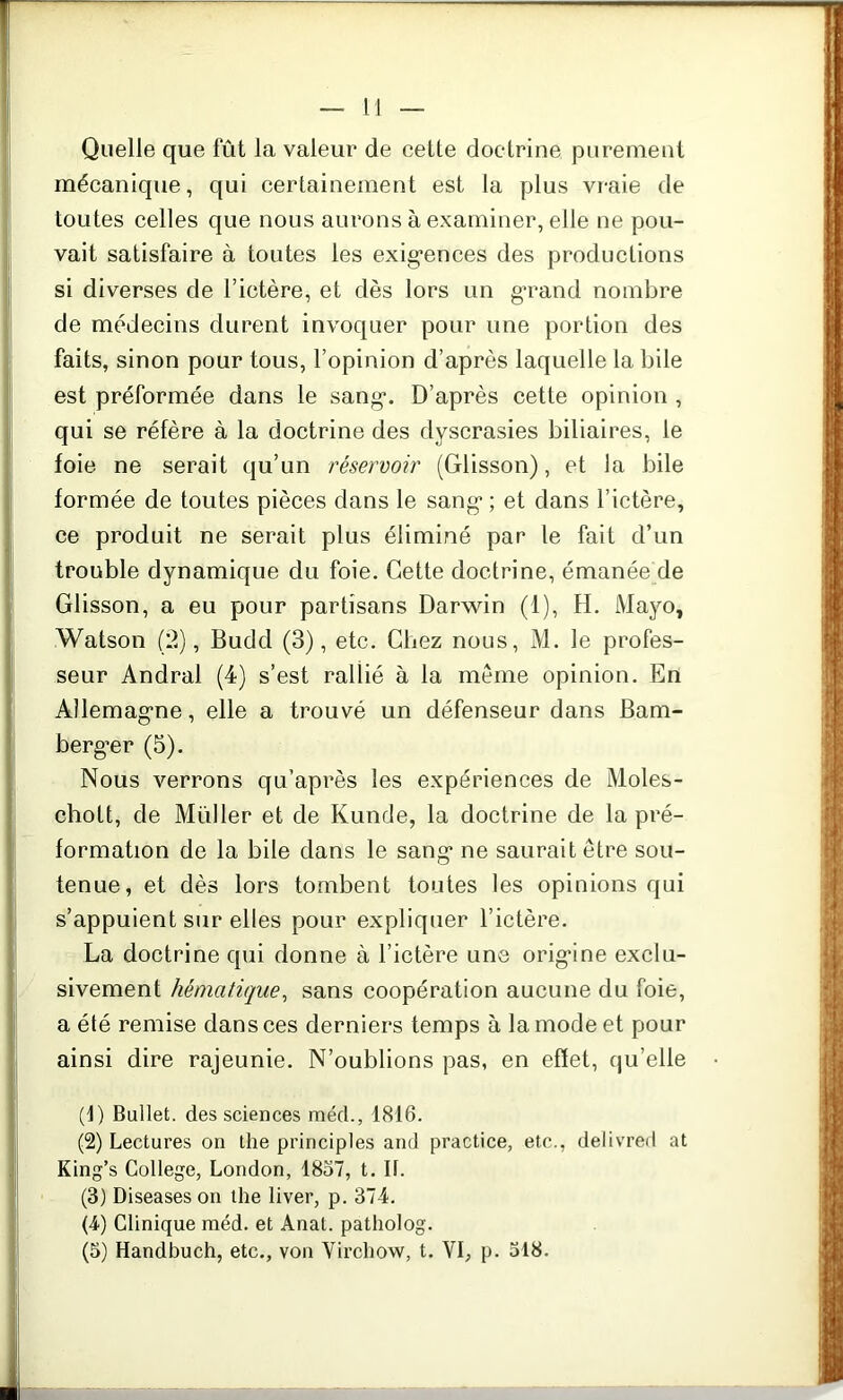 Quelle que fût la valeur de cette doctrine purement mécanique, qui certainement est la plus vraie de toutes celles que nous aurons à examiner, elle ne pou- vait satisfaire à toutes les exigences des productions si diverses de l’ictère, et dès lors un grand nombre de médecins durent invoquer pour une portion des faits, sinon pour tous, l’opinion d’après laquelle la bile est préformée dans le sang. D’après cette opinion , qui se réfère à la doctrine des dyscrasies biliaires, le foie ne serait qu’un réservoir (Glisson), et la bile formée de toutes pièces dans le sang ; et dans l’ictère, ce produit ne serait plus éliminé par le fait d’un trouble dynamique du foie. Cette doctrine, émanée de Glisson, a eu pour partisans Darwin (1), H. Mayo, Watson (2), Budd (3), etc. Chez nous, M. le profes- seur Andral (4) s’est rallié à la meme opinion. En Allemagne, elle a trouvé un défenseur dans Bam- berg’er (5). Nous verrons qu’après les expériences de Moles- cholt, de Muller et de Kunde, la doctrine de la pré- formation de la bile dans le sang ne saurait être sou- tenue, et dès lors tombent toutes les opinions qui s’appuient sur elles pour expliquer l’ictère. La doctrine qui donne à l’ictère une origine exclu- sivement hématique, sans coopération aucune du foie, a été remise dans ces derniers temps à la mode et pour ainsi dire rajeunie. N’oublions pas, en effet, qu’elle (1) Bullet. des sciences méd., 1816. (2) Lectures on the principles and practice, etc., delivred at King’s College, London, 1837, t. IL (3) Diseases on the liver, p. 374. (4) Clinique méd. et Anat. patholog.