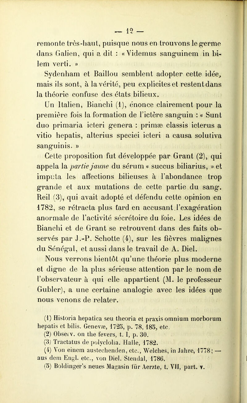 15 — remonte très-haut, puisque nous en trouvons leg*erme dans Galien, qui a dit : «Videmus sangninem in bi- lem verti. » Sydenham et Baillou semblent adopter cette idée, mais ils sont, à la vérité, peu explicites et restent dans la théorie confuse des états bilieux. Un Italien, Blanchi (1), énonce clairement pour la première fois la formation de l’ictère sangmin : « Sunt duo primaria icteri g-enera : primæ classis icterus a vitio hepatis, alterius speciei icteri a causa soluliva sangminis. » Ceite proposition fut développée par Grant (2), qui appela la partie jaune du sérum « succus biliarius, » et imputa les affections bilieuses à l’abondance trop grande et aux mutations de cette partie du sang1 2 3 4 5. Beil (3), qui avait adopté et défendu celte opinion en 1782, se rétracta plus tard en accusant Texag’ération anormale de l’activité sécrétoire du foie. Les idées de Bianchi et de Grant se retrouvent dans des faits ob- servés par J.-P. Schotte (4), sur les fièvres malignes du Sénég’al, et aussi dans le travail de A. Diel. Nous verrons bientôt qu’une théorie plus moderne et digne de la plus sérieuse attention par le nom de l’observateur à qui elle appartient (M. le professeur Gubler), a une certaine analogue avec les idées que nous venons de relater. (1) Historia hepatica seu theoria et praxis omnium morborum hepatis et bilis. Genevæ, 1723, p. 78,185, etc. (2) Obseiv. on the fevers, 1.1, p. 30. (3) Traetatus de polvclolia. Halle, 1782. (4) Von eincm austeehenden, etc., Welches, in Jahre, 1778; — aus dem Engl. etc., von Diel. Stendal, 1786. (5) Boldinger’s neues Magasin l iir Aerzte, t. VII, part. v.