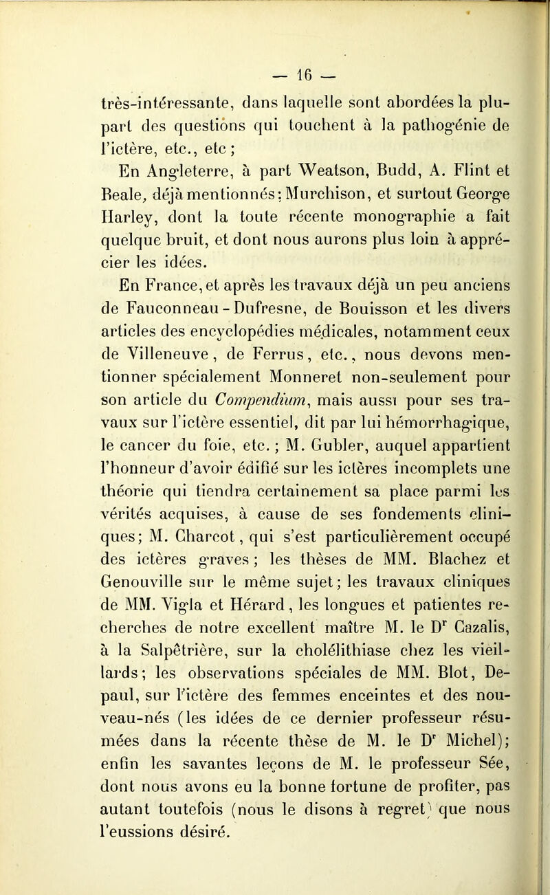 très-intéressante, dans laquelle sont abordées la plu- part des questions qui touchent à la pathogénie de l’ictère, etc., etc; En Angleterre, à part Weatson, Budd, A. Flint et Beale, déjà mentionnés ; Murchison, et surtout George Harley, dont la toute récente monographie a fait quelque bruit, et dont nous aurons plus loin à appré- cier les idées. En France, et après les travaux déjà un peu anciens de Fauconneau - Dufresne, de Bouisson et les divers articles des encyclopédies médicales, notamment ceux de Villeneuve, de Ferrus, etc., nous devons men- tionner spécialement Monneret non-seulement pour son article du Compendium, mais aussi pour ses tra- vaux sur l’ictère essentiel, dit par lui hémorrhagique, le cancer du foie, etc. ; M. Gubler, auquel appartient l’honneur d’avoir édifié sur les ictères incomplets une théorie qui tiendra certainement sa place parmi les vérités acquises, à cause de ses fondements clini- ques; M. Charcot, qui s’est particulièrement occupé des ictères graves ; les thèses de MM. Blachez et Genouville sur le même sujet; les travaux cliniques de MM. Vigla et Hérard, les longues et patientes re- cherches de notre excellent maître M. le Dr Cazalis, à la Salpêtrière, sur la cholélithiase chez les vieil- lards; les observations spéciales de MM. Blot, De- paul, sur Fictère des femmes enceintes et des nou- veau-nés (les idées de ce dernier professeur résu- mées dans la récente thèse de M. le Dr Michel); enfin les savantes leçons de M. le professeur Sée, dont nous avons eu la bonne fortune de profiter, pas autant toutefois (nous le disons à regret) que nous l’eussions désiré.