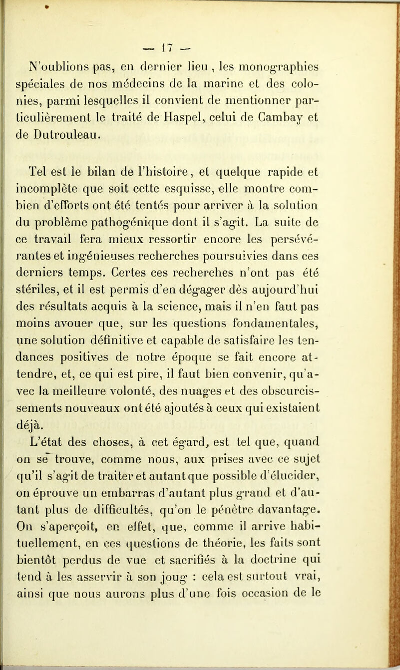 N’oublions pas, en dernier lieu , les monographies spéciales de nos médecins de la marine et des colo- nies, parmi lesquelles il convient de mentionner par- ticulièrement le traité de Haspel, celui de Cambay et de Dutrouleau. Tel est le bilan de l’histoire, et quelque rapide et incomplète que soit cette esquisse, elle montre com- bien d’efforts ont été tentés pour arriver à la solution du problème pathog’énique dont il s'agit. La suite de ce travail fera mieux ressortir encore les persévé- rantes et ing’énieuses recherches poursuivies dans ces derniers temps. Certes ces recherches n’ont pas été stériles, et il est permis d’en dég’ag’er dès aujourd'hui des résultats acquis à la science, mais il n’en faut pas moins avouer que, sur les questions fondamentales, une solution définitive et capable de satisfaire les ten- dances positives de notre époque se fait encore at- tendre, et, ce qui est pire, il faut bien convenir, qu'a- vec la meilleure volonté, des nuages et des obscurcis- sements nouveaux ont été ajoutés à ceux qui existaient déjà. L’état des choses, à cet égard, est tel que, quand on se trouve, comme nous, aux prises avec ce sujet qu’il s’ag’it de traiter et autantque possible d’élucider, on éprouve un embarras d’autant plus grand et d’au- tant plus de difficultés, qu’on le pénètre davantage. On s’aperçoit, en effet, que, comme il arrive habi- tuellement, en ces questions de théorie, les faits sont bientôt perdus de vue et sacrifiés à la doctrine qui tend à les asservir à son joug’ : cela est surtout vrai, ainsi que nous aurons plus d’une fois occasion de le