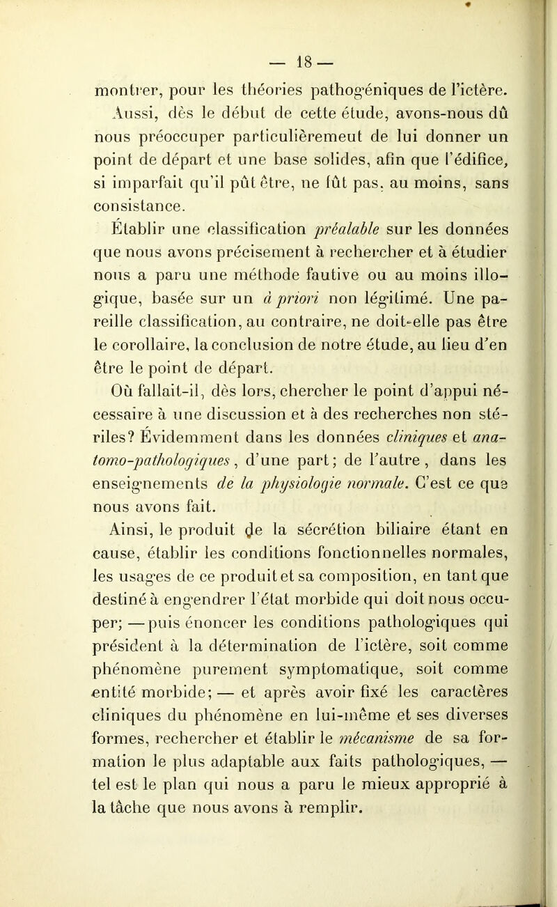 montrer, pour les théories pathog’éniques de l’ictère. Aussi, dès le début de cette étude, avons-nous dû nous préoccuper particulièremeut de lui donner un point de départ et une base solides, afin que l’édifice, si imparfait qu’il pût être, ne lût pas. au moins, sans consistance. Etablir une classification 'préalable sur les données que nous avons précisément à rechercher et à étudier nous a paru une méthode fautive ou au moins illo- gique, basée sur un à priori non légitimé. Une pa- reille classification, au contraire, ne doibelle pas être le corollaire, la conclusion de notre étude, au lieu d'en être le point de départ. Où fallait-il, dès lors, chercher le point d’appui né- cessaire à une discussion et à des recherches non sté- riles? Evidemment dans les données cliniques et ana- tomo-pathologiques , d’une part; de l'autre, dans les enseignements de la physiologie normale. C’est ce que nous avons fait. Ainsi, le produit $e la sécrétion biliaire étant en cause, établir les conditions fonctionnelles normales, les usag*es de ce produitetsa composition, en tant que destiné à engendrer l’état morbide qui doit nous occu- per; — puis énoncer les conditions pathologiques qui président à la détermination de l’ictère, soit comme phénomène purement symptomatique, soit comme entité morbide; — et après avoir fixé les caractères cliniques du phénomène en lui-même et ses diverses formes, rechercher et établir le mécanisme de sa for- mation le plus adaptable aux faits pathologiques, — tel est le plan qui nous a paru le mieux approprié à la tâche que nous avons à remplir.