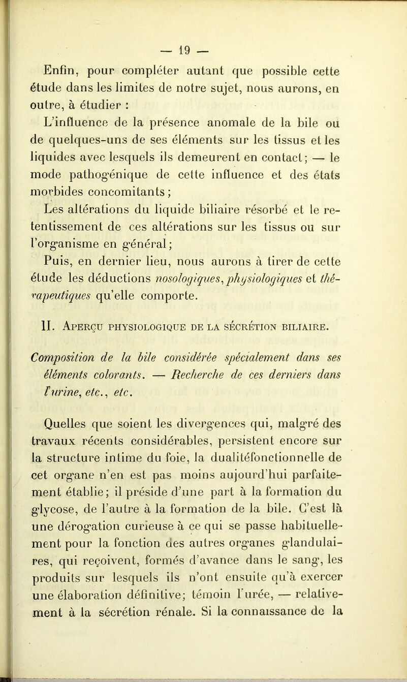 Enfin, pour compléter autant que possible cette étude dans les limites de notre sujet, nous aurons, en outre, à étudier : L’influence de la présence anomale de la bile ou de quelques-uns de ses éléments sur les tissus et les liquides avec lesquels ils demeurent en contact; — le mode pathogénique de cette influence et des états morbides concomitants; Les altérations du liquide biliaire résorbé et le re- tentissement de ces altérations sur les tissus ou sur l'organisme en général; Puis, en dernier lieu, nous aurons à tirer de cette étude les déductions nosologiques, physiologiques et thé- rapeutiques qu’elle comporte. IL Aperçu physiologique de la sécrétion biliaire. Composition de la bile considérée spécialement dans ses éléments colorants. — Recherche de ces derniers dans îurine, etc., etc. Quelles que soient les divergences qui, malgré des travaux récents considérables, persistent encore sur la structure intime du foie, la dualitéfonctionnelle de cet organe n’en est pas moins aujourd’hui parfaite- ment établie; il préside d’une part à la formation du glycose, de l’autre à la formation de la bile. C’est là une dérogation curieuse à ce qui se passe habituelle- ment pour la fonction des autres organes glandulai- res, qui reçoivent, formés d’avance dans le sang', les produits sur lesquels ils n’ont ensuite qu’à exercer une élaboration définitive; témoin 1 urée, — relative- ment à la sécrétion rénale. Si la connaissance de la