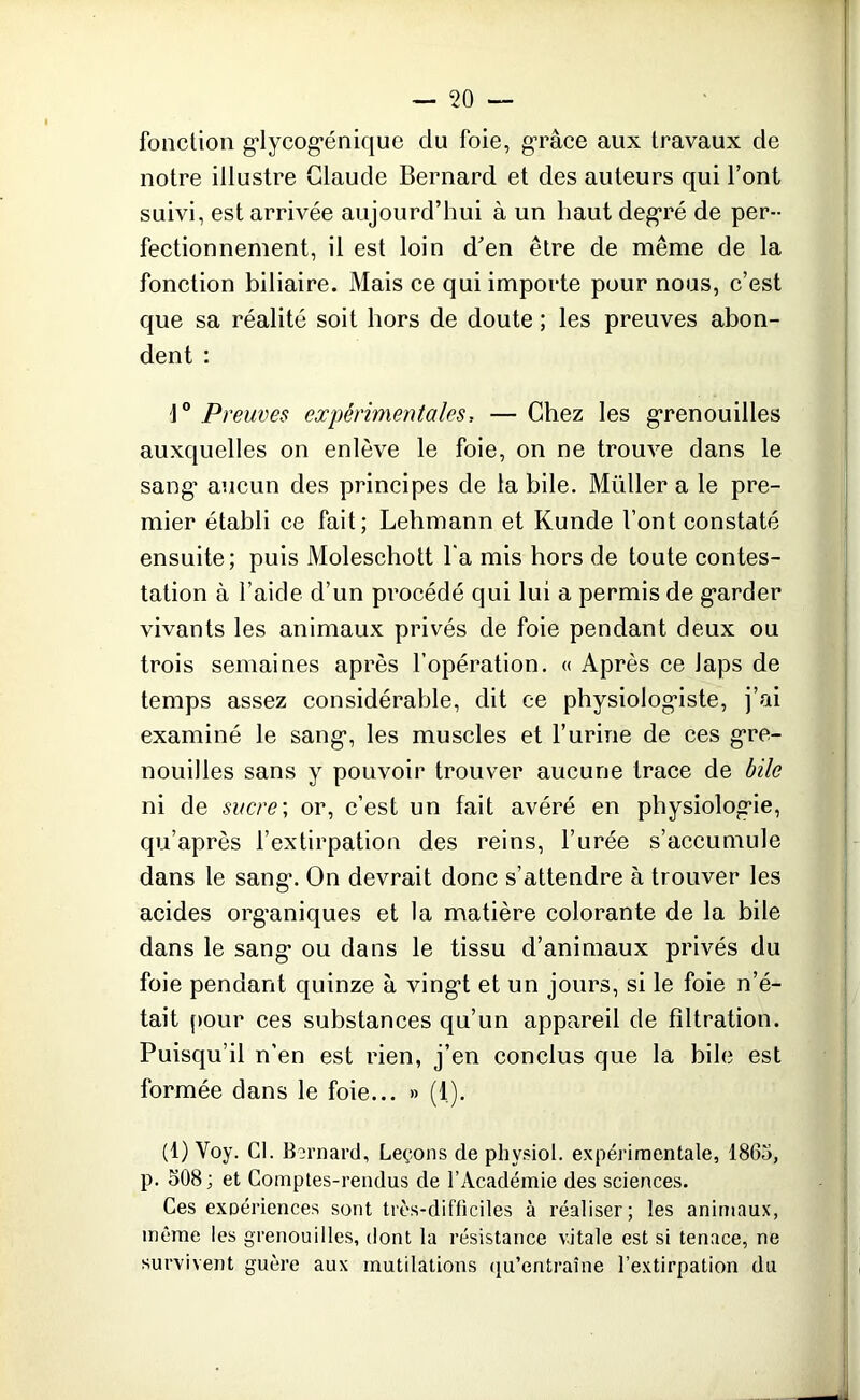 fonction glycogénique du foie, grâce aux travaux de notre illustre Claude Bernard et des auteurs qui l’ont suivi, est arrivée aujourd’hui à un haut degré de per- fectionnement, il est loin d'en être de même de la fonction biliaire. Mais ce qui importe pour nous, c’est que sa réalité soit hors de doute ; les preuves abon- dent : 1° Preuves expérimentales, — Chez les grenouilles auxquelles on enlève le foie, on ne trouve dans le sang aucun des principes de la bile. Millier a le pre- mier établi ce fait; Lehmann et Kunde l’ont constaté ensuite; puis Moleschott l’a mis hors de toute contes- tation à l’aide d’un procédé qui lui a permis de garder vivants les animaux privés de foie pendant deux ou trois semaines après l’opération. « Après ce Japs de temps assez considérable, dit ce physiologiste, j’ai examiné le sang, les muscles et l’urine de ces gre- nouilles sans y pouvoir trouver aucune trace de bile ni de sucre; or, c’est un fait avéré en physiologie, qu’après l’extirpation des reins, l’urée s’accumule dans le sang. On devrait donc s’attendre à trouver les acides organiques et la matière colorante de la bile dans le sang ou dans le tissu d’animaux privés du foie pendant quinze à vingt et un jours, si le foie n’é- tait pour ces substances qu’un appareil de filtration. Puisqu’il n’en est rien, j’en conclus que la bile est formée dans le foie... » (1). (1) Voy. Cl. Bernard, Leçons de pliysiol. expérimentale, 1865, p. 508 ; et Comptes-rendus de l’Académie des sciences. Ces exoériences sont très-difficiles à réaliser; les animaux, même les grenouilles, dont la résistance vitale est si tenace, ne survivent guère aux mutilations qu’entraîne l’extirpation du