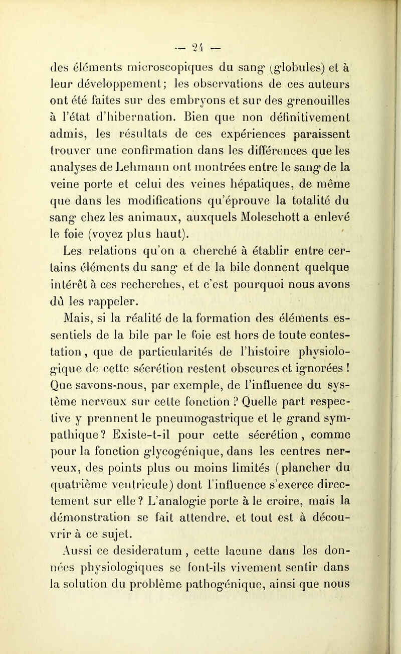 des éléments microscopiques du sang* (globules) et à leur développement; les observations de ces auteurs ont été faites sur des embryons et sur des grenouilles à l’état d’hibernation. Bien que non définitivement admis, les résultats de ces expériences paraissent trouver une confirmation dans les différences que les analyses de Lehmann ont montrées entre le sang de la veine porte et celui des veines hépatiques, de même que dans les modifications qu’éprouve la totalité du sang* chez les animaux, auxquels Moleschott a enlevé le foie (voyez plus haut). Les relations qu’on a cherché à établir entre cer- tains éléments du sang et de la bile donnent quelque intérêt à ces recherches, et c’est pourquoi nous avons du les rappeler. Mais, si la réalité de la formation des éléments es- sentiels de la hile par le foie est hors de toute contes- tation , que de particularités de l’histoire physiolo- gique de cette sécrétion restent obscures et ignorées ! Que savons-nous, par exemple, de l’influence du sys- tème nerveux sur cette fonction ? Quelle part respec- tive y prennent le pneumogastrique et le grand sym- pathique? Existe-t-il pour cette sécrétion, comme pour la fonction glycogénique, dans les centres ner- veux, des points plus ou moins limités (plancher du quatrième ventricule) dont l’influence s’exerce direc- tement sur elle? L’analogie porte à le croire, mais la démonstration se fait attendre, et tout est à décou- vrir à ce sujet. Aussi ce desideratum , cette lacune dans les don- nées physiologiques se font-ils vivement sentir dans la solution du problème pathogénique, ainsi que nous