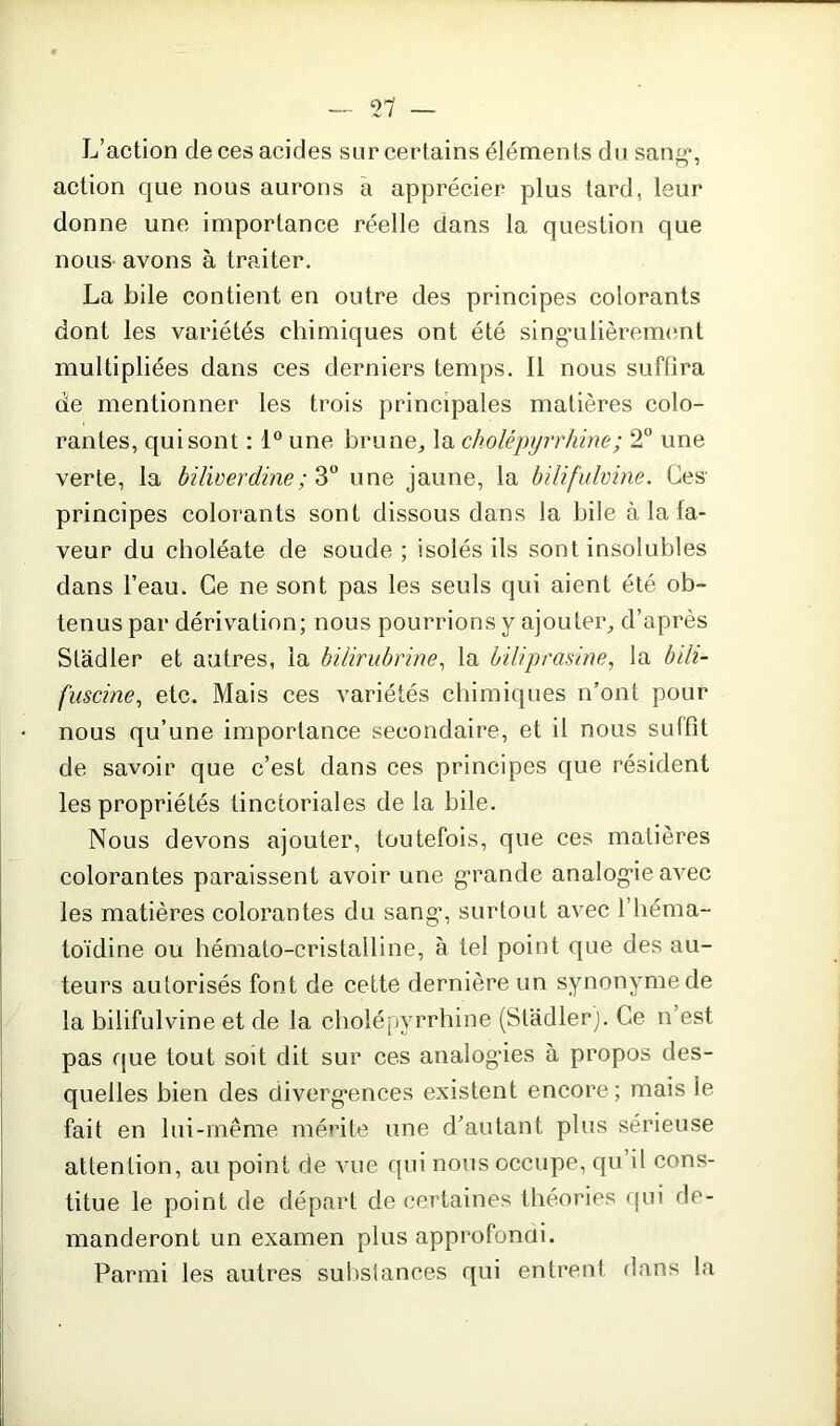 L’action de ces acides sur certains élémen ts du sang’, action que nous aurons a apprécier plus tard, leur donne une importance réelle dans la question que nous avons à traiter. La bile contient en outre des principes colorants dont les variétés chimiques ont été singulièrement multipliées dans ces derniers temps. Il nous suffira de mentionner les trois principales matières colo- rantes, qui sont : 1° une brune, la cholépyrrhine; 2° une verte, la biliverdine; 3° une jaune, la bilifulvine. Ces principes colorants sont dissous dans la bile à la fa- veur du choléate de soude ; isolés ils sont insolubles dans l’eau. Ce ne sont pas les seuls qui aient été ob- tenus par dérivation; nous pourrions y ajouter, d’après Stadler et autres, la bilirubrine, la biliprasine, la bih- fuscine, etc. Mais ces variétés chimiques n’ont pour nous qu’une importance secondaire, et il nous suffit de savoir que c’est dans ces principes que résident les propriétés tinctoriales de la bile. Nous devons ajouter, toutefois, que ces matières colorantes paraissent avoir une grande analogie avec les matières colorantes du sang’, surtout avec l’héma- toïdine ou hémato-cristalline, à tel point que des au- teurs autorisés font de cette dernière un synonyme de la bilifulvine et de la cholépyrrhine (Stadler). Ce n’est pas que tout soit dit sur ces analogies à propos des- quelles bien des divergences existent encore; mais le fait en lui-même mérite une d’autant plus sérieuse attention, au point de vue qui nous occupe, qu’il cons- titue le point de départ de certaines théories qui de- manderont un examen plus approfondi. Parmi les autres substances qui entrent dans la