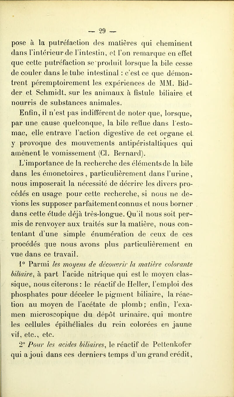 pose à la putréfaction des matières qui cheminent dans l’intérieur de l’intestin, et l’on remarque en effet que cette putréfaction se'produit lorsque la bile cesse de couler dans le tube intestinal : c’est ce que démon- trent péremptoirement les expériences de MM. Bid- der et Schmidt, sur les animaux à fistule biliaire et nourris de substances animales. Enfin, il n’est pas indifférent de noter que, lorsque, par une cause quelconque, la bile redue dans l'esto- mac, elle entrave l’action digestive de cet organe et y provoque des mouvements antipéristaltiques qui amènent le vomissement (Cl. Bernard). L’importance de la recherche des éléments de la bile dans les émonctoires , particulièrement dans l’urine, nous imposerait la nécessité de décrire les divers pro- cédés en usage pour cette recherche, si nous ne de- vions les supposer parfaitement connus et nous borner dans cette étude déjà très-longue. Qu’il nous soit per- mis de renvoyer aux traités sur la matière, nous con- tentant d’une simple énumération de ceux de ces procédés que nous avons plus particulièrement en vue dans ce travail. 1° Parmi les moyens de découvrir la matière colorante biliaire, à part l’acide nitrique qui est le moyen clas- sique, nous citerons : le réactif de Heller, l’emploi des phosphates pour déceler le pigment biliaire, la réac- tion au moyen de l’acétate de plomb; enfin, l'exa- men microscopique du dépôt urinaire, qui montre les cellules épithéliales du rein colorées en jaune vif, etc., etc. 2° Pour les acides biliaires, le réactif de Peltenkofer qui a joui dans ces derniers temps d’un grand crédit.